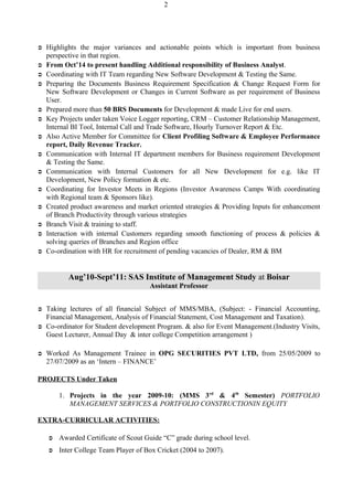  Highlights the major variances and actionable points which is important from business
perspective in that region.
 From Oct’14 to present handling Additional responsibility of Business Analyst.
 Coordinating with IT Team regarding New Software Development & Testing the Same.
 Preparing the Documents Business Requirement Specification & Change Request Form for
New Software Development or Changes in Current Software as per requirement of Business
User.
 Prepared more than 50 BRS Documents for Development & made Live for end users.
 Key Projects under taken Voice Logger reporting, CRM – Customer Relationship Management,
Internal BI Tool, Internal Call and Trade Software, Hourly Turnover Report & Etc.
 Also Active Member for Committee for Client Profiling Software & Employee Performance
report, Daily Revenue Tracker.
 Communication with Internal IT department members for Business requirement Development
& Testing the Same.
 Communication with Internal Customers for all New Development for e.g. like IT
Development, New Policy formation & etc.
 Coordinating for Investor Meets in Regions (Investor Awareness Camps With coordinating
with Regional team & Sponsors like).
 Created product awareness and market oriented strategies & Providing Inputs for enhancement
of Branch Productivity through various strategies
 Branch Visit & training to staff.
 Interaction with internal Customers regarding smooth functioning of process & policies &
solving queries of Branches and Region office
 Co-ordination with HR for recruitment of pending vacancies of Dealer, RM & BM
Aug’10-Sept’11: SAS Institute of Management Study at Boisar
Assistant Professor
 Taking lectures of all financial Subject of MMS/MBA, (Subject: - Financial Accounting,
Financial Management, Analysis of Financial Statement, Cost Management and Taxation).
 Co-ordinator for Student development Program. & also for Event Management.(Industry Visits,
Guest Lecturer, Annual Day & inter college Competition arrangement )
 Worked As Management Trainee in OPG SECURITIES PVT LTD, from 25/05/2009 to
27/07/2009 as an ‘Intern – FINANCE’
PROJECTS Under Taken
1. Projects in the year 2009-10: (MMS 3rd
& 4th
Semester) PORTFOLIO
MANAGEMENT SERVICES & PORTFOLIO CONSTRUCTIONIN EQUITY
EXTRA-CURRICULAR ACTIVITIES:
 Awarded Certificate of Scout Guide “C” grade during school level.
 Inter College Team Player of Box Cricket (2004 to 2007).
2
 