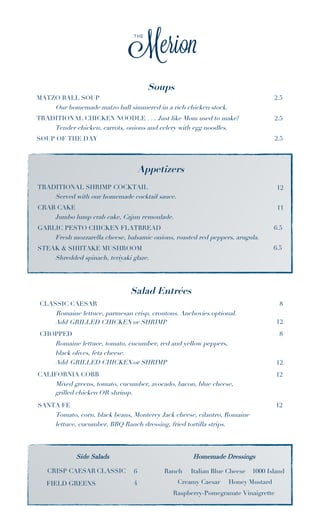 Soups 
MATZO BALL SOUP 2.5 
Our homemade matzo ball simmered in a rich chicken stock. 
TRADITIONAL CHICKEN NOODLE . . . Just like Mom used to make! 2.5 
Tender chicken, carrots, onions and celery with egg noodles. 
SOUP OF THE DAY 2.5 
Appetizers 
TRADITIONAL SHRIMP COCKTAIL 
Served with our homemade cocktail sauce. 
CRAB CAKE 
Jumbo lump crab cake, Cajun remoulade. 
GARLIC PESTO CHICKEN FLATBREAD 
Fresh mozzarella cheese, balsamic onions, roasted red peppers, arugula. 
STEAK & SHIITAKE MUSHROOM 
Shredded spinach, teriyaki glaze. 
Salad Entrées 
CLASSIC CAESAR 8 
Romaine lettuce, parmesan crisp, croutons. Anchovies optional. 
Add GRILLED CHICKEN or SHRIMP 12 
CHOPPED 8 
Romaine lettuce, tomato, cucumber, red and yellow peppers, 
black olives, feta cheese. 
Add GRILLED CHICKEN or SHRIMP 12 
CALIFORNIA COBB 12 
Mixed greens, tomato, cucumber, avocado, bacon, blue cheese, 
SANTA FE 12 
Tomato, corn, black beans, Monterey Jack cheese, cilantro, Romaine 
lettuce, cucumber, BBQ Ranch dressing, fried tortilla strips. 
Side Salads 
CRISP CAESAR CLASSIC 6 
FIELD GREENS 4 
Ranch Italian Blue Cheese 1000 Island 
Creamy Caesar Honey Mustard 
Raspberry-Pomegranate Vinaigrette 
grilled chicken OR shrimp. 
Homemade Dressings 
12 
11 
6.5 
6.5 
 