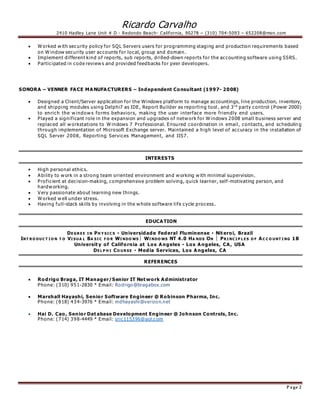 Ricardo Carvalho
2410 Hadley Lane Unit # D - Redondo Beach- California, 90278 – (310) 704-5093 – 652208@msn. com
P age 2
 W orked w ith security policy for SQL Servers users for programming staging and production requirements based
on W indow security user accounts for local, group and domain.
 Implement different kind of reports, sub reports, drilled-down reports for the accounting software using SSRS.
 Participated in code review s and provided feedbacks for peer developers.
SONORA – VENNER FACE MANUFACTURERS – Independent Consultant (1997- 2008)
 Designed a Client/Server application for the Windows platform to manage accountings, line production, inventory,
and shipping modules using Delphi7 as IDE, Report Builder as reporting tool , and 3rd
party control (Power 2000)
to enrich the w indow s forms behaviors, making the user interface more friendly end users.
• Played a significant role in the expansion and upgrades of netw ork for W indows 2008 small business server and
replaced all w orkstations to W indows 7 Professional. Ensured coordination in email, contacts, and schedulin g
through implementation of Microsoft Exchange server. Maintained a high level of accuracy in the installation of
SQL Server 2008, Reporting Services Management, and IIS7.
INTERESTS
• High personal ethics.
 Ability to w ork in a strong team oriented environment and w orking w ith minimal supervision.
 Proficient at decision-making, comprehensive problem solving, quick learner, self-motivating person, and
hardw orking.
 V ery passionate about learning new things.
 W orked w ell under stress.
 Having full-stack skills by involving in the w hole software life cycle process.
EDUCATION
DE GR E E I N PH Y SI C S ▪ Universidade Federal Fluminense ▪ Nit eroi, Brazil
INT R O DUC T I O N T O VI SUA L BA SI C F O R WI NDO WS  WI NDO WS NT 4.0 HA NDS ON  PR I NC I P L E S O F AC C O UNT I NG 1B
Universit y of California at Los Angeles ▪ Los Angeles, CA, USA
DE L P H I CO UR SE ▪ Media Services, Los Angeles, CA
REFERENCES
 Rodrigo Braga, IT Manager/Senior IT Net work Administrator
Phone: (310) 951-2830 * Email: Rodrigo@bragabox.com
 Marshall Hayashi, Senior Software Engineer @ Robinson Pharma, Inc.
Phone: (818) 434-3976 * Email: mdhayashi@verizon.net
 Hai D. Cao, Senior Dat abase Development Engineer @ Johnson Controls, Inc.
Phone: (714) 398-4449 * Email: sric115396@aol.com
 