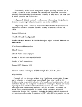 - Independently initiated wound management program, providing our clients with a
certified experienced wound consultant, and knowledgeable staff on the most current
advanced wound care products and utilization. Resulting in being number one in the State
in wound prevention and healing rates.
- Independently initiated a national wound company billing system; that significantly
decreased cost, and improved patient outcomes and product availability.
- Independently initiated a partnership program with Abbott Nutrition to provide no cost
supplements and dietary education, therefore, reducing re-hospitalization of at risk
clients.
January 2012-present
Certified Wound Care Specialist
Gordian Medical: American Medical Technologies, largest Medicare B biller in the
United States.
Wound care specialist/consultant
Clinical Educator
Clinical Mentor to new employees
Member of AMTs National Speakers Bureau
Member of AMT research team
January 2007- December 2011
American Medical Technologies, 17595 Cartwright Road, Irvine CA, 92614
Responsibilities:
Consulted with long term care facilities, in the New England area providing the most
current education on advanced wound care, and guide them at the bedside in their
decisions relating to appropriate utilization of advanced wound care treatments, and their
application. My goal was to empower bedside nurses to make good decisions and choices
regarding the most current wound care treatments available, and to have a better
knowledge of the wound healing processes. I also gave in-services, and lectured on
wound topics, and was responsible for creating internal educational power point
presentations for other AMT employees. My duties also included clinical mentoring of
new employees and preparing the transition to AMT, and to field representative in a four
 