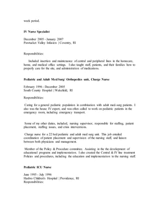 week period.
IV Nurse Specialist
December 2005 - January 2007
Pawtucket Valley Infusion | Coventry, RI
Responsibilities:
Included insertion and maintenance of central and peripheral lines in the homecare,
home, and medical office settings. I also taught staff, patients, and their families how to
properly care for the site, and administration of medications.
Pediatric and Adult MedSurg/ Orthopedics unit, Charge Nurse
February 1996 - December 2005
South County Hospital | Wakefield, RI
Responsibilities:
Caring for a general pediatric population in combination with adult med-surg patients. I
also was the house IV expert, and was often called to work on pediatric patients in the
emergency room, including emergency transport.
Some of my other duties, included, nursing supervisor, responsible for staffing, patient
placement, staffing issues, and crisis interventions.
Charge nurse for a 22 bed pediatric and adult med surg unit. This job entailed
coordination of patient placement and supervision of the nursing staff, and liaison
between both physicians and management.
Member of the Policy & Procedure committee. Assisting in the the development of
educational programs and implementation. I also created the Central & IV line treatment
Policies and procedures, including the education and implementation to the nursing staff.
Pediatric ICU Nurse
June 1995 - July 1996
Hasbro Children's Hospital | Providence, RI
Responsibilities:
 