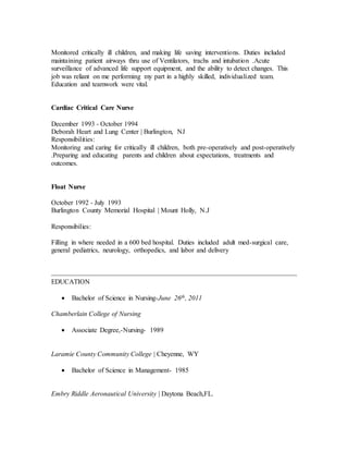 Monitored critically ill children, and making life saving interventions. Duties included
maintaining patient airways thru use of Ventilators, trachs and intubation .Acute
surveillance of advanced life support equipment, and the ability to detect changes. This
job was reliant on me performing my part in a highly skilled, individualized team.
Education and teamwork were vital.
Cardiac Critical Care Nurse
December 1993 - October 1994
Deborah Heart and Lung Center | Burlington, NJ
Responsibilities:
Monitoring and caring for critically ill children, both pre-operatively and post-operatively
.Preparing and educating parents and children about expectations, treatments and
outcomes.
Float Nurse
October 1992 - July 1993
Burlington County Memorial Hospital | Mount Holly, N.J
Responsibilies:
Filling in where needed in a 600 bed hospital. Duties included adult med-surgical care,
general pediatrics, neurology, orthopedics, and labor and delivery
EDUCATION
 Bachelor of Science in Nursing-June 26th, 2011
Chamberlain College of Nursing
 Associate Degree,-Nursing- 1989
Laramie County Community College | Cheyenne, WY
 Bachelor of Science in Management- 1985
Embry Riddle Aeronautical University | Daytona Beach,FL.
 