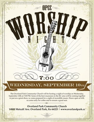OPCC 
N I G H t 
WEDNESDAY, SEPTEMBER 10TH 
The Overland Park Community Church will be hosting a night of worship on Wednesday, 
September 10th at 7:00 PM. Some of the best musicians in the KC area will be coming together 
to put on a great show, so come prepared for a night of incredible music. Doors open at 6:00, 
so come early for coffee and to ensure a good seat. 
Overland Park Community Church 
14800 Metcalf Ave. Overland Park, Ks 66223 | www.overlandpark.cc 

