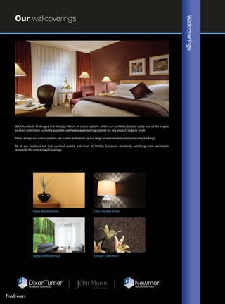 Our wallcoverings
With hundreds of designs and literally millions of colour options within our portfolio, backed up by one of the largest
ex-stock collections currently available, we have a wallcovering suitable for any project, large or small.
These design and colour options are further enhanced by our range of textures and contract quality backings.
All of our products are true contract quality and meet all British, European standards, satisfying most worldwide
standards for contract wallcoverings.
Wallcoverings
Euroroll CollectionsDigital Wallcoverings
Paper Backed Vinyls Fabric Backed Vinyls
Tradeways
 