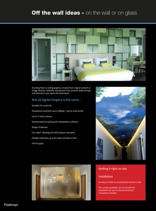 Off the wall ideas - on the wall or on glass
Stunning floor to ceiling graphics created from original artwork or
image libraries, faithfully reproduced onto contract wallcoverings
and tailored to your exact site dimensions
Not all digital imagery is the same...
Durable UV cured inks
Exceptional resolution up to 1400dpi - text as small as 4pt
Up to 7-colour process
Sophisticated smoothing and interpolation software
Range of textures
Fire rated - Meeting UK and European standards
Flexible substrates up to 2m wide and 50mm thick
Film for glass
Getting it right on site
Installation
As easy to install as conventional contract vinyls.
Site surveys available, we can handle the
installation for you or recommend local
competent installers.
Tradeways
 