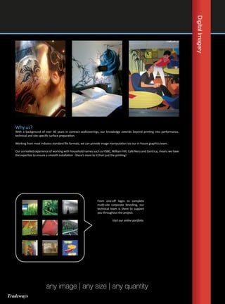 DigitalImagery
Why us?
With a background of over 40 years in contract wallcoverings, our knowledge extends beyond printing into performance,
technical and site-specific surface preparation.
Working from most industry standard file formats, we can provide image manipulation via our in-house graphics team.
Our unrivalled experience of working with household names such as HSBC, William Hill, Café Nero and Centrica, means we have
the expertise to ensure a smooth installation - there’s more to it than just the printing!
From one-off logos to complete
multi-site corporate branding, our
technical team is there to support
you throughout the project.
Visit our online portfolio.
any image | any size | any quantity
Tradeways
 