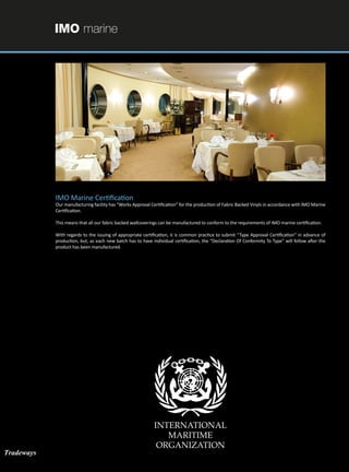 IMO marine
IMO Marine Certification
Our manufacturing facility has “Works Approval Certification” for the production of Fabric Backed Vinyls in accordance with IMO Marine
Certification.
This means that all our fabric backed wallcoverings can be manufactured to conform to the requirements of IMO marine certification.
With regards to the issuing of appropriate certification, it is common practice to submit “Type Approval Certification” in advance of
production, but, as each new batch has to have individual certification, the “Declaration Of Conformity To Type” will follow after the
product has been manufactured.
Tradeways
 