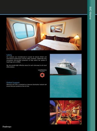 IMOMarine
Safety
Our products are manufactured to exceed all relevant British and
International performance and fire safety standards, additionally they
incorporate anti-microbial protection to help reduce the spread of
Superbugs such as MRSA.
We also provide light reflective values for each colourway to aid visual
differentiation.
Global Support
Wherever the re-fit is scheduled our extensive distribution network will
ensure that your products arrive on time.
Tradeways
 