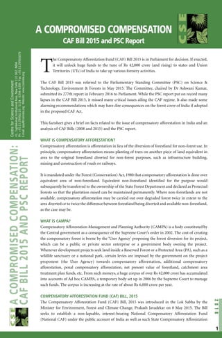 A COMPROMISED COMPENSATION
CAF Bill 2015 and PSC Report
T
he Compensatory Afforestation Fund (CAF) Bill 2015 is in Parliament for decision. If enacted,
it will unlock huge funds to the tune of Rs 42,000 crore (and rising) to states and Union
Territories (UTs) of India to take up various forestry activities.
The CAF Bill 2015 was referred to the Parliamentary Standing Committee (PSC) on Science &
Technology, Environment & Forests in May 2015. The Committee, chaired by Dr Ashwani Kumar,
submitted its 277th report in February 2016 to Parliament. While the PSC report put on record many
lapses in the CAF Bill 2015, it missed many critical issues ailing the CAF regime. It also made some
alarming recommendations which may have dire consequences on the forest cover of India if adopted
in the proposed CAF Act.
This factsheet gives a brief on facts related to the issue of compensatory afforestation in India and an
analysis of CAF Bills (2008 and 2015) and the PSC report.
WHAT IS COMPENSATORY AFFORESTATION?
Compensatory afforestation is afforestation in lieu of the diversion of forestland for non-forest use. In
principle, compensatory afforestation means planting of trees on another piece of land equivalent in
area to the original forestland diverted for non-forest purposes, such as infrastructure building,
mining and construction of roads or railways.
It is mandated under the Forest (Conservation) Act, 1980 that compensatory afforestation is done over
equivalent area of non-forestland. Equivalent non-forestland identified for the purpose would
subsequently be transferred to the ownership of the State Forest Department and declared as Protected
Forests so that the plantation raised can be maintained permanently. Where non-forestlands are not
available, compensatory afforestation may be carried out over degraded forest twice in extent to the
area diverted or to twice the difference between forestland being diverted and available non-forestland,
as the case may be.
WHAT IS CAMPA?
Compensatory Afforestation Management and Planning Authority (CAMPA) is a body constituted by
the Central government as a consequence of the Supreme Court’s order in 2002. The cost of creating
the compensatory forest is borne by the ‘User Agency’ proposing the forest diversion for its project,
which can be a public or private sector enterprise or a government body owning the project.
Whenever development projects seek land inside a Reserved Forest or a Protected Area (PA), such as a
wildlife sanctuary or a national park, certain levies are imposed by the government on the project
proponent (the User Agency) towards compensatory afforestation, additional compensatory
afforestation, penal compensatory afforestation, net present value of forestland, catchment area
treatment plan funds, etc. From such moneys, a huge corpus of over Rs 42,000 crore has accumulated
into accounts of Ad hoc CAMPA, a temporary body set up in 2006 by the Supreme Court to manage
such funds. The corpus is increasing at the rate of about Rs 6,000 crore per year.
COMPENSATORY AFFORESTATION FUND (CAF) BILL, 2015
The Compensatory Afforestation Fund (CAF) Bill, 2015 was introduced in the Lok Sabha by the
Minister for Environment, Forest and Climate Change, Prakash Javadekar on 8 May 2015. The Bill
seeks to establish a non-lapsable, interest-bearing National Compensatory Afforestation Fund
(National CAF) under the public account of India as well as such State Compensatory Afforestation
2016
CentreforScienceandEnvironment
41,TughlakabadInstitutionalArea,NewDelhi110062,INDIA
Ph:+91-11-29956110-5124-6394-6399Fax:+91-11-29955879
E-mail:ajay@cseindia.orgWebsite:www.cseindia.org
ACOMPROMISEDCOMPENSATION:
CAFBILL2015ANDPSCREPORT
1
 