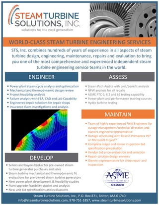 STS, Inc. combines hundreds of years of experience in all aspects of steam
turbine design, engineering, maintenance, repairs and evaluation to bring
you one of the most comprehensive and experienced independent steam
turbine engineering service teams in the world.
ENGINEER
MAINTAIN
ASSESS
DEVELOP
 Team of highly experienced Field Engineers for
outage management/technical direction and
owners engineer/representative
 Outage scheduling with Oracle-Primavera P6®
or Microsoft Project®
 Complete major and minor inspection bid
specification preparation
 Vendor bid price evaluation and selection
 Repair solution design reviews
 Owners representative for shop repair and
inspections Sellers and buyers broker for pre-owned steam
turbine generator purchases and sales
 Steam turbine mechanical and thermodynamic fit
evaluations for pre-owned steam turbine generators
 New power plant development & feasibility studies
 Plant upgrade feasibility studies and analysis
 New unit bid specifications and evaluations
 Steam Path Audits with cost/benefit analysis
 NPW analysis for all repairs
 ASME PTC 6, 6.2 and 6S testing capability
 Power plant and performance training courses
 Hydro turbine testing
 Power plant steam cycle analysis and optimization
 Mechanical and thermodynamic design review
 Project feasibility analysis
 Failure analysis with FEA, CAD and Lab Capability
 Engineered repair solutions for repair shops
 Insurance claim investigations and analysis
WORLD-CLASS STEAM TURBINE ENGINEERING SERVICES
Steam Turbine Solutions, Inc., P.O. Box 871, Bolton, MA 01740
info@steamturbinesolutions.com, 978-751-1857, www.steamturbinesolutions.com
 