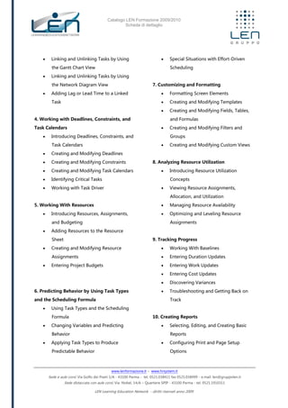 Catalogo LEN Formazione 2009/2010
Scheda di dettaglio
www.lenformazione.it – www.hrsystem.it
Sede e aule corsi: Via Golfo dei Poeti 1/A - 43100 Parma - tel. 0521.038411 fax 0521.038499 - e.mail: len@gruppolen.it
Sede distaccata con aule corsi: Via Nobel, 14/A – Quartiere SPIP - 43100 Parma - tel. 0521.1910311
LEN Learning Education Network - diritti riservati anno 2009
 Linking and Unlinking Tasks by Using
the Gantt Chart View
 Linking and Unlinking Tasks by Using
the Network Diagram View
 Adding Lag or Lead Time to a Linked
Task
4. Working with Deadlines, Constraints, and
Task Calendars
 Introducing Deadlines, Constraints, and
Task Calendars
 Creating and Modifying Deadlines
 Creating and Modifying Constraints
 Creating and Modifying Task Calendars
 Identifying Critical Tasks
 Working with Task Driver
5. Working With Resources
 Introducing Resources, Assignments,
and Budgeting
 Adding Resources to the Resource
Sheet
 Creating and Modifying Resource
Assignments
 Entering Project Budgets
6. Predicting Behavior by Using Task Types
and the Scheduling Formula
 Using Task Types and the Scheduling
Formula
 Changing Variables and Predicting
Behavior
 Applying Task Types to Produce
Predictable Behavior
 Special Situations with Effort-Driven
Scheduling
7. Customizing and Formatting
 Formatting Screen Elements
 Creating and Modifying Templates
 Creating and Modifying Fields, Tables,
and Formulas
 Creating and Modifying Filters and
Groups
 Creating and Modifying Custom Views
8. Analyzing Resource Utilization
 Introducing Resource Utilization
Concepts
 Viewing Resource Assignments,
Allocation, and Utilization
 Managing Resource Availability
 Optimizing and Leveling Resource
Assignments
9. Tracking Progress
 Working With Baselines
 Entering Duration Updates
 Entering Work Updates
 Entering Cost Updates
 Discovering Variances
 Troubleshooting and Getting Back on
Track
10. Creating Reports
 Selecting, Editing, and Creating Basic
Reports
 Configuring Print and Page Setup
Options
 