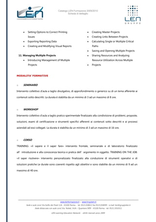 Catalogo LEN Formazione 2009/2010
Scheda di dettaglio
www.lenformazione.it – www.hrsystem.it
Sede e aule corsi: Via Golfo dei Poeti 1/A - 43100 Parma - tel. 0521.038411 fax 0521.038499 - e.mail: len@gruppolen.it
Sede distaccata con aule corsi: Via Nobel, 14/A – Quartiere SPIP - 43100 Parma - tel. 0521.1910311
LEN Learning Education Network - diritti riservati anno 2009
 Setting Options to Correct Printing
Issues
 Exporting Reporting Data
 Creating and Modifying Visual Reports
11. Managing Multiple Projects
 Introducing Management of Multiple
Projects
 Creating Master Projects
 Creating Links Between Projects
 Calculating Single or Multiple Critical
Paths
 Saving and Opening Multiple Projects
 Sharing Resources and Analyzing
Resource Utilization Across Multiple
 Projects
MODALITA’ FORMATIVE
o SEMINARIO
Intervento collettivo d'aula a taglio divulgativo, di approfondimento o generico su di un tema afferente ai
contenuti sotto descritti. La durata è stabilita da un minimo di 3 ad un massimo di 8 ore.
o WORKSHOP
Intervento collettivo d'aula a taglio pratico sperimentale finalizzato alla condivisione di problemi, proposte,
soluzioni, esami di certificazione e strumenti specifici afferenti ai contenuti sotto descritti e ai processi
aziendali ad essi collegati. La durata è stabilita da un minimo di 3 ad un massimo di 16 ore.
o CORSO
TRAINING: «il sapere e il saper fare» intervento frontale, seminariale e di laboratorio finalizzato
all’introduzione e alla conoscenza teorica e pratica dell’argomento in oggetto. TRAINING ON THE JOB:
«il saper risolvere» intervento personalizzato finalizzato alla conduzione di strumenti operativi e di
soluzioni pratiche Le durate sono coerenti rispetto agli obiettivi e sono stabilite da un minimo di 9 ad un
massimo di 40 ore.
 