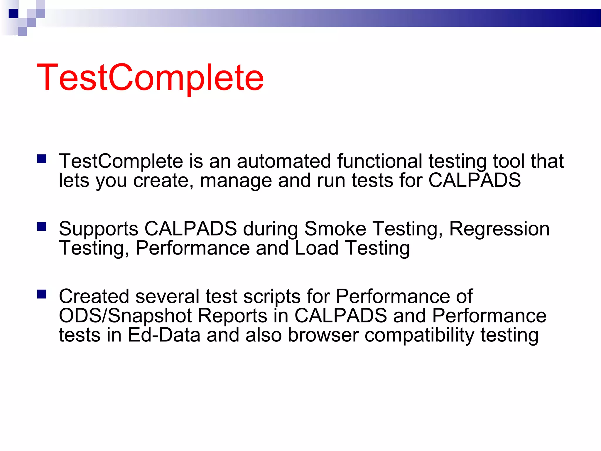 TestComplete
 TestComplete is an automated functional testing tool that
lets you create, manage and run tests for CALPADS
 Supports CALPADS during Smoke Testing, Regression
Testing, Performance and Load Testing
 Created several test scripts for Performance of
ODS/Snapshot Reports in CALPADS and Performance
tests in Ed-Data and also browser compatibility testing
 