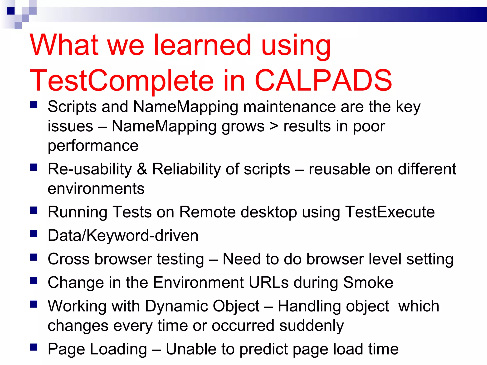 What we learned using
TestComplete in CALPADS
 Scripts and NameMapping maintenance are the key
issues – NameMapping grows > results in poor
performance
 Re-usability & Reliability of scripts – reusable on different
environments
 Running Tests on Remote desktop using TestExecute
 Data/Keyword-driven
 Cross browser testing – Need to do browser level setting
 Change in the Environment URLs during Smoke
 Working with Dynamic Object – Handling object which
changes every time or occurred suddenly
 Page Loading – Unable to predict page load time
 