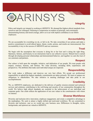 Integrity
Ethics and integrity are integral to working at ARINSYS. We demand the highest ethical standards from
ourselves and our colleagues. Refusing to compromise on matters of principle, and consistently
demonstrating honesty and moral courage, allow us to act with implicit confidence in our fellow
employees.
Accountability
We are accountable for everything we do, or fail to do. We take ownership of our actions and make a
positive commitment to avoid ethical lapses. Intent, words, actions, and results are interconnected. Our
accountability is key to the success of ARINSYS and our customers.
Trust
We begin with the assumption that everyone is doing his or her best and is doing the right thing.
Openness, fairness, and honesty in our interactions lead to our collective success. Mutual trust is earned
through developing personal relationships and demonstrated behavior, and together we earn the trust of
our customers and partners.
Respect
Our culture is built upon the strengths, initiative, and dedication of our people. We treat people with
respect, courtesy, honesty, and fairness. We value diversity, including skills, experiences, and
perspectives. The attributes that make each individual unique are respected.
Responsibility
Our work makes a difference and deserves our very best efforts. We accept our professional
responsibility to uphold the highest standards; commitments are taken seriously. We meet or surpass our
obligations to stakeholders. We take initiative in meeting challenges and take pride in our
accomplishments.
Credibility
We, as ARINSYS employees, are dedicated to the delivery of quality mission-oriented and technical
services and solutions, contributing to the well-being and security of our communities throughout the
world. We believe high ethical standards are essential to the achievement of our individual and
corporate goals. Our credo reflects the application of our core values to the constituencies with whom
we interact.
Diverse Workforce
Diversity and inclusion drive innovation, employee engagement, and create a competitive advantage in
the marketplace. We seek to attract a highly skilled and motivated workforce. We are committed to
diversity and inclusion—just as we would any core business area. Differences in thoughts, styles,
backgrounds, and opinions are valued at ARINSYS.
 