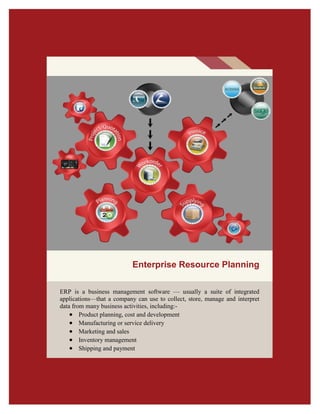 ERP is a business management software — usually a suite of integrated
applications—that a company can use to collect, store, manage and interpret
data from many business activities, including:-
 Product planning, cost and development
 Manufacturing or service delivery
 Marketing and sales
 Inventory management
 Shipping and payment
Enterprise Resource Planning
 