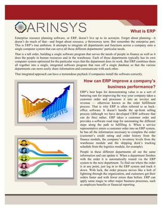What is ERP
Enterprise resource planning software, or ERP, doesn’t live up to its acronym. Forget about planning—it
doesn’t do much of that—and forget about resource, a throwaway term. But remember the enterprise part.
This is ERP’s true ambition. It attempts to integrate all departments and functions across a company onto a
single computer system that can serve all those different departments’ particular needs.
That is a tall order, building a single software program that serves the needs of people in finance as well as it
does the people in human resources and in the warehouse. Each of those departments typically has its own
computer system optimized for the particular ways that the department does its work. But ERP combines them
all together into a single, integrated software program that runs off a single database so that the various
departments can more easily share information and communicate with each other.
That integrated approach can have a tremendous payback if companies install the software correctly.
How can ERP improve a company’s
business performance?
ERP’s best hope for demonstrating value is as a sort of
battering ram for improving the way your company takes a
customer order and processes it into an invoice and
revenue — otherwise known as the order fulfillment
process. That is why ERP is often referred to as back-
office software. It doesn’t handle the up-front selling
process (although we have developed CRM software that
can do this) rather, ERP takes a customer order and
provides a software road map for automating the different
steps along the path to fulfilling it. When a service
representative enters a customer order into an ERP system,
he has all the information necessary to complete the order
(customer’s credit rating and order history from the
finance module, the company’s inventory levels from the
warehouse module and the shipping dock’s trucking
schedule from the logistics module, for example).
People in these different departments all see the same
information and can update it. When a department finishes
with the order it is automatically routed via the ERP
system to the next department. To find out where the order
is at any point, just log in to the ERP system and track it
down. With luck, the order process moves like a bolt of
lightning through the organization, and customers get their
orders faster and with fewer errors than before. ERP can
apply same magic to other major business processes, such
as employee benefits or financial reporting.
 