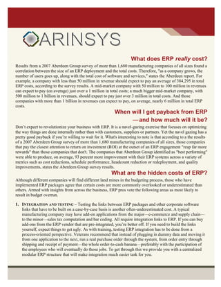What does ERP really cost?
Results from a 2007 Aberdeen Group survey of more than 1,680 manufacturing companies of all sizes found a
correlation between the size of an ERP deployment and the total costs. Therefore, "as a company grows, the
number of users goes up, along with the total cost of software and services," states the Aberdeen report. For
example, a company with less than 50 million in revenue should expect to pay an average of 384,295 in total
ERP costs, according to the survey results. A mid-market company with 50 million to 100 million in revenues
can expect to pay (on average) just over a 1 million in total costs; a much bigger mid-market company, with
500 million to 1 billion in revenues, should expect to pay just over 3 million in total costs. And those
companies with more than 1 billion in revenues can expect to pay, on average, nearly 6 million in total ERP
costs.
When will I get payback from ERP
—and how much will it be?
Don’t expect to revolutionize your business with ERP. It is a navel-gazing exercise that focuses on optimizing
the way things are done internally rather than with customers, suppliers or partners. Yet the navel gazing has a
pretty good payback if you’re willing to wait for it. What's interesting to note is that according to a the results
of a 2007 Aberdeen Group survey of more than 1,680 manufacturing companies of all sizes, those companies
that pay the closest attention to return on investment (ROI) at the outset of an ERP engagement "reap far more
rewards" than those companies that don't. The companies that Aberdeen Group identified as "best performing"
were able to produce, on average, 93 percent more improvement with their ERP systems across a variety of
metrics such as cost reductions, schedule performance, headcount reduction or redeployment, and quality
improvements, states the Aberdeen Group survey results.
What are the hidden costs of ERP?
Although different companies will find different land mines in the budgeting process, those who have
implemented ERP packages agree that certain costs are more commonly overlooked or underestimated than
others. Armed with insights from across the business, ERP pros vote the following areas as most likely to
result in budget overrun.
1. INTEGRATION AND TESTING – Testing the links between ERP packages and other corporate software
links that have to be built on a case-by-case basis is another often-underestimated cost. A typical
manufacturing company may have add-on applications from the major—e-commerce and supply chain—
to the minor—sales tax computation and bar coding. All require integration links to ERP. If you can buy
add-ons from the ERP vendor that are pre-integrated, you’re better off. If you need to build the links
yourself, expect things to get ugly. As with training, testing ERP integration has to be done from a
process-oriented perspective. Veterans recommend that instead of plugging in dummy data and moving it
from one application to the next, run a real purchase order through the system, from order entry through
shipping and receipt of payment—the whole order-to-cash banana—preferably with the participation of
the employees who will eventually do those jobs. To get through this we provide you with a centralized
modular ERP structure that will make integration much easier task for you.
 