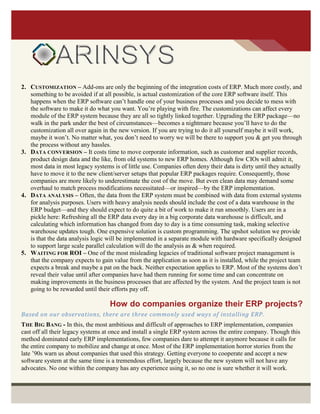 2. CUSTOMIZATION – Add-ons are only the beginning of the integration costs of ERP. Much more costly, and
something to be avoided if at all possible, is actual customization of the core ERP software itself. This
happens when the ERP software can’t handle one of your business processes and you decide to mess with
the software to make it do what you want. You’re playing with fire. The customizations can affect every
module of the ERP system because they are all so tightly linked together. Upgrading the ERP package—no
walk in the park under the best of circumstances—becomes a nightmare because you’ll have to do the
customization all over again in the new version. If you are trying to do it all yourself maybe it will work,
maybe it won’t. No matter what, you don’t need to worry we will be there to support you & get you through
the process without any hassles.
3. DATA CONVERSION – It costs time to move corporate information, such as customer and supplier records,
product design data and the like, from old systems to new ERP homes. Although few CIOs will admit it,
most data in most legacy systems is of little use. Companies often deny their data is dirty until they actually
have to move it to the new client/server setups that popular ERP packages require. Consequently, those
companies are more likely to underestimate the cost of the move. But even clean data may demand some
overhaul to match process modifications necessitated—or inspired—by the ERP implementation.
4. DATA ANALYSIS – Often, the data from the ERP system must be combined with data from external systems
for analysis purposes. Users with heavy analysis needs should include the cost of a data warehouse in the
ERP budget—and they should expect to do quite a bit of work to make it run smoothly. Users are in a
pickle here: Refreshing all the ERP data every day in a big corporate data warehouse is difficult, and
calculating which information has changed from day to day is a time consuming task, making selective
warehouse updates tough. One expensive solution is custom programming. The upshot solution we provide
is that the data analysis logic will be implemented in a separate module with hardware specifically designed
to support large scale parallel calculation will do the analysis as & when required.
5. WAITING FOR ROI – One of the most misleading legacies of traditional software project management is
that the company expects to gain value from the application as soon as it is installed, while the project team
expects a break and maybe a pat on the back. Neither expectation applies to ERP. Most of the systems don’t
reveal their value until after companies have had them running for some time and can concentrate on
making improvements in the business processes that are affected by the system. And the project team is not
going to be rewarded until their efforts pay off.
How do companies organize their ERP projects?
Based on our observations, there are three commonly used ways of installing ERP.
THE BIG BANG - In this, the most ambitious and difficult of approaches to ERP implementation, companies
cast off all their legacy systems at once and install a single ERP system across the entire company. Though this
method dominated early ERP implementations, few companies dare to attempt it anymore because it calls for
the entire company to mobilize and change at once. Most of the ERP implementation horror stories from the
late ’90s warn us about companies that used this strategy. Getting everyone to cooperate and accept a new
software system at the same time is a tremendous effort, largely because the new system will not have any
advocates. No one within the company has any experience using it, so no one is sure whether it will work.
 