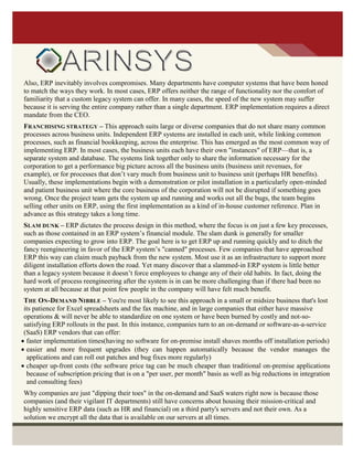 Also, ERP inevitably involves compromises. Many departments have computer systems that have been honed
to match the ways they work. In most cases, ERP offers neither the range of functionality nor the comfort of
familiarity that a custom legacy system can offer. In many cases, the speed of the new system may suffer
because it is serving the entire company rather than a single department. ERP implementation requires a direct
mandate from the CEO.
FRANCHISING STRATEGY – This approach suits large or diverse companies that do not share many common
processes across business units. Independent ERP systems are installed in each unit, while linking common
processes, such as financial bookkeeping, across the enterprise. This has emerged as the most common way of
implementing ERP. In most cases, the business units each have their own "instances" of ERP—that is, a
separate system and database. The systems link together only to share the information necessary for the
corporation to get a performance big picture across all the business units (business unit revenues, for
example), or for processes that don’t vary much from business unit to business unit (perhaps HR benefits).
Usually, these implementations begin with a demonstration or pilot installation in a particularly open-minded
and patient business unit where the core business of the corporation will not be disrupted if something goes
wrong. Once the project team gets the system up and running and works out all the bugs, the team begins
selling other units on ERP, using the first implementation as a kind of in-house customer reference. Plan in
advance as this strategy takes a long time.
SLAM DUNK – ERP dictates the process design in this method, where the focus is on just a few key processes,
such as those contained in an ERP system’s financial module. The slam dunk is generally for smaller
companies expecting to grow into ERP. The goal here is to get ERP up and running quickly and to ditch the
fancy reengineering in favor of the ERP system’s "canned" processes. Few companies that have approached
ERP this way can claim much payback from the new system. Most use it as an infrastructure to support more
diligent installation efforts down the road. Yet many discover that a slammed-in ERP system is little better
than a legacy system because it doesn’t force employees to change any of their old habits. In fact, doing the
hard work of process reengineering after the system is in can be more challenging than if there had been no
system at all because at that point few people in the company will have felt much benefit.
THE ON-DEMAND NIBBLE – You're most likely to see this approach in a small or midsize business that's lost
its patience for Excel spreadsheets and the fax machine, and in large companies that either have massive
operations & will never be able to standardize on one system or have been burned by costly and not-so-
satisfying ERP rollouts in the past. In this instance, companies turn to an on-demand or software-as-a-service
(SaaS) ERP vendors that can offer:
 faster implementation times(having no software for on-premise install shaves months off installation periods)
 easier and more frequent upgrades (they can happen automatically because the vendor manages the
applications and can roll out patches and bug fixes more regularly)
 cheaper up-front costs (the software price tag can be much cheaper than traditional on-premise applications
because of subscription pricing that is on a "per user, per month" basis as well as big reductions in integration
and consulting fees)
Why companies are just "dipping their toes" in the on-demand and SaaS waters right now is because those
companies (and their vigilant IT departments) still have concerns about housing their mission-critical and
highly sensitive ERP data (such as HR and financial) on a third party's servers and not their own. As a
solution we encrypt all the data that is available on our servers at all times.
 
