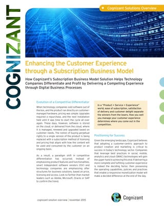 Enhancing the Customer Experience
through a Subscription Business Model
•	 Cognizant Solutions Overview
cognizant solution overview | november 2015
Evolution of a Competitive Differentiator
When technology companies sold software out of
the box, and the product ran directly on customer-
managed hardware, pricing was simple. Upgrades
required a repurchase, and the next installation
held until it was time to start the cycle all over
again. These days, however, software is stored
on the cloud, or delivered from the cloud, where
it is managed, renewed and upgraded based on
customer needs. The notion of buying perpetual
rights to a single version of the product is being
replaced with a subscription method of licensing
and pricing that aligns with how the content will
be used and consumed by the customer on an
ongoing basis.
As a result, a paradigm shift in competitive
differentiation has occurred. Instead of
emphasizing product features and functionalities,
smart independent software vendors (ISV) and
technology companies are emphasizing offer
structures for business solutions, based on price,
licensing and access. Look no farther than market
leaders such as Adobe, Microsoft, Oracle or SAP
to confirm the trend.
Positioning for Success
Given the emerging landscape, Cognizant believes
that adopting a customer-centric approach to
product creation and marketing is critical to
success in today’s technology sector. Companies
that leverage best practices in social, mobile,
analytics and cloud (SMAC) technologies will gain
the upper hand in achieving this end. If delivering a
more complete and fulfilling customer experience
is indeed the deciding factor, then possessing
the operating capabilities, policies and practices
that enable a responsive monetization model will
make a decided difference at the end of the day.
How Cognizant’s Subscription Business Model Solution Helps Technology
Companies Differentiate and Profit by Delivering a Compelling Experience
through Digital Business Processes
In a “Product + Service = Experience”
world, ease of subscription, satisfaction
of delivery and customer delight separate
the winners from the losers. How you well
you manage your customer experience
determines where you come out in the
competition.
 
