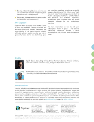 World Headquarters
500 Frank W. Burr Blvd.
Teaneck, NJ 07666 USA
Phone: +1 201 801 0233
Fax: +1 201 801 0243
Toll Free: +1 888 937 3277
Email: inquiry@cognizant.com
European Headquarters
1 Kingdom Street
Paddington Central
London W2 6BD
Phone: +44 207 297 7600
Fax: +44 207 121 0102
Email: infouk@cognizant.com
India Operations Headquarters
#5/535, Old Mahabalipuram Road
Okkiyam Pettai, Thoraipakkam
Chennai, 600 096 India
Phone: +91 (0) 44 4209 6000
Fax: +91 (0) 44 4209 6060
Email: inquiryindia@cognizant.com
About Cognizant
Cognizant (NASDAQ: CTSH) is a leading provider of information technology, consulting, and business process outsourcing
services, dedicated to helping the world’s leading companies build stronger businesses. Headquartered in Teaneck, New
Jersey (U.S.), Cognizant combines a passion for client satisfaction, technology innovation, deep industry and business
process expertise, and a global, collaborative workforce that embodies the future of work. With over 100 development and
delivery centers worldwide and approximately 219,300 employees as of September 30, 2015, Cognizant is a member of the
NASDAQ-100, the SP 500, the Forbes Global 2000, and the Fortune 500 and is ranked among the top performing and
fastest growing companies in the world. Visit us online at www.cognizant.com or follow us on Twitter: Cognizant.
­­© Copyright 2015, Cognizant. All rights reserved. No part of this document may be reproduced, stored in a retrieval system, transmitted in any form or by any
means, electronic, mechanical, photocopying, recording, or otherwise, without the express written permission from Cognizant. The information contained herein is
subject to change without notice. All other trademarks mentioned herein are the property of their respective owners.
•	Develop and align target business scenarios and
use cases for each release to progressively build
capabilities over a three-year plan.
•	Review and calibrate capabilities based on KPIs
and associated business outcomes.
Why Cognizant
Cognizant offers you a clear vision of what it takes
to build and implement a highly acceptable and
workable subscription business framework. Our
understanding of the digital economy, coupled
with deep software sector expertise and proven
grasp of process design and technology gives
you a decided advantage achieving a successful
program at a minimum of risk. Following our “start
fast, scale slow” methodology, you can build a
flexible subscription model on a solid foundation
that enhances your customer experience,
differentiates your corporate brand and builds
expanding revenues for your organization
over time.
For more information on how to put your
subscription model in place – and achieve
sustainable competitive success – email
info@cognizant.com, or visit www.cognizant.com
today.
Credits:
Dipesh Biswas, Consulting Partner, Digital Transformation for Finance Solutions,
Cognizant Solutions Consulting Group, Enterprise Applications Services.
Radhika Chandrasekar, Senior Director, Financial Transformation, Cognizant Solutions
Consulting Group, Enterprise Applications Services
 