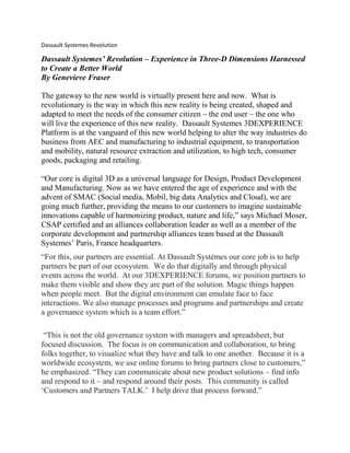 Dassault Systemes Revolution
Dassault Systemes’ Revolution – Experience in Three-D Dimensions Harnessed
to Create a Better World
By Genevieve Fraser
The gateway to the new world is virtually present here and now. What is
revolutionary is the way in which this new reality is being created, shaped and
adapted to meet the needs of the consumer citizen – the end user – the one who
will live the experience of this new reality. Dassault Systemes 3DEXPERIENCE
Platform is at the vanguard of this new world helping to alter the way industries do
business from AEC and manufacturing to industrial equipment, to transportation
and mobility, natural resource extraction and utilization, to high tech, consumer
goods, packaging and retailing.
“Our core is digital 3D as a universal language for Design, Product Development
and Manufacturing. Now as we have entered the age of experience and with the
advent of SMAC (Social media, Mobil, big data Analytics and Cloud), we are
going much further, providing the means to our customers to imagine sustainable
innovations capable of harmonizing product, nature and life,” says Michael Moser,
CSAP certified and an alliances collaboration leader as well as a member of the
corporate development and partnership alliances team based at the Dassault
Systemes’ Paris, France headquarters.
“For this, our partners are essential. At Dassault Systèmes our core job is to help
partners be part of our ecosystem. We do that digitally and through physical
events across the world. At our 3DEXPERIENCE forums, we position partners to
make them visible and show they are part of the solution. Magic things happen
when people meet. But the digital environment can emulate face to face
interactions. We also manage processes and programs and partnerships and create
a governance system which is a team effort.”
“This is not the old governance system with managers and spreadsheet, but
focused discussion. The focus is on communication and collaboration, to bring
folks together, to visualize what they have and talk to one another. Because it is a
worldwide ecosystem, we use online forums to bring partners close to customers,”
he emphasized. “They can communicate about new product solutions – find info
and respond to it – and respond around their posts. This community is called
‘Customers and Partners TALK.’ I help drive that process forward.”
 