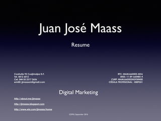 Juan José Maass
Resume
Coahuila 95 Cuajimalpa D.F.
Tel. 5812 6012
Cel. 044 55 2317 2656
em@il: jjmaassm@gmail.com
RFC: MAMJ660503-MX6
IMSS: 11-89-660485-4
CURP: MAMJ660503HDFSRN00
CÉDULA PROFESIONAL : 5089551
CDMX, September 2016
Digital Marketing
http://about.me/jjmaass
http://jjmaass.blogspot.com
http://www.wix.com/jjmaass/home
 