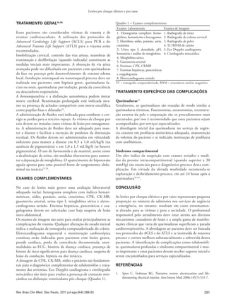 291
Lesões por choque elétrico e por raios
Rev Bras Clin Med. São Paulo, 2011 jul-ago;9(4):288-93
TRATAMENTO GERAL55,56
Estes pacientes são considerados vítimas de trauma e de
eventos cardiovasculares. A utilização dos protocolos do
Advanced Cardiology Life Support (ACLS) para PCR e do
Advanced Trauma Life Support (ATLS) para o trauma estão
recomendados.
Imobilização cervical, controle das vias aéreas, manobras de
reanimação e desfibrilação (quando indicada) constituem as
medidas iniciais mais importantes. A obtenção de via aérea
avançada pode ser dificultada em pacientes com queimaduras
da face ou pescoço pelo desenvolvimento de extenso edema
local. Intubação orotraqueal ou nasotraqueal precoce deve ser
realizada nos pacientes com hipóxia grave, queimaduras fa-
ciais ou orais, queimaduras por inalação, perda da consciência
ou desconforto respiratório.
A keraunoparalisia e a disfunção autonômica podem imitar
morte cerebral. Reanimação prolongada está indicada mes-
mo na presença de achados compatíveis com morte encefálica
como pupilas fixas e dilatadas10
.
A administração de fluidos está indicada para combater e cor-
rigir as perdas para o terceiro espaço. As vítimas de choque por
raio devem ser tratadas como vitimas de lesão por esmagamen-
to. A administração de fluidos deve ser adequada para man-
ter a diurese e facilitar a excreção de produtos da destruição
tecidual. Os fluidos devem ser administrados em velocidade
suficiente para manter a diurese em 0,5 a 1,0 mL/kg/h (na
ausência de pigmentúria) e em 1,0 a 1,5 mL/kg/h (se houver
pigmentúria). O uso de furosemida e de manitol, assim como
a alcalinização da urina, são medidas alternativas para aumen-
tar a depuração de mioglobina. O aparecimento de hipotensão
aguda aponta para uma possível fonte de sangramento abdo-
minal ou torácica57,58
.
EXAMES COMPLEMENTARES
No caso de lesões mais graves uma avaliação laboratorial
adequada inclui: hemograma completo com índices hemati-
métricos, sódio, potássio, ureia, creatinina, CPK, CK-MB,
gasometria arterial, urina tipo I, mioglobina sérica e eletro-
cardiograma seriado. Enzimas hepáticas, pancreáticas e coa-
gulograma devem ser solicitadas caso haja suspeita de lesão
intra-abdominal.
Os exames de imagem são uteis para avaliar principalmente as
complicações do trauma. Qualquer alteração do estado mental
indica a realização de tomografia computadorizada do crânio.
Eletrocardiograma sequencial e monitoração cardioscópica
contínua estão indicadas para pacientes com lesões graves,
parada cardíaca, perda da consciência documentada, anor-
malidades ao ECG, história de doença cardíaca, presença de
fatores de risco significativos para doença cardíaca, suspeita de
lesão da condução, hipóxia ou dor torácica.
A dosagem de CPK, CK-MB, sódio e potássio são fundamen-
tais para o diagnóstico complementar de rabdomiólise e trata-
mento das arritmias. Eco Doppler cardiograma e cintilografia
miocárdica são úteis para avaliar a presença de contusão mio-
cárdica ou disfunção ventriculares pós-choque (Quadro 1).
Quadro 1 – Exames complementares
Exames Laboratoriais Exames de Imagem
1. Hemograma completo: hemo-
globina, hematócrito e leucograma.
2. Eletrólitos: sódio, potássio, ureia,
creatinina
3. Urina tipo I: densidade, pH,
hematúria e análise de mioglobina
4. Mioglobina sérica
5. Gasometria arterial
6. Enzimas: CPK, CKMB
7. Enzimas hepáticas, pancreáticas
e coagulograma
8. Eletrocardiograma seriado
1. Radiografia de tórax
2. Radiografia da coluna cervical
3. Radiografia de pelve
4. TC/RNM de crânio
5. Eco Doppler cardiograma
6. Cintilografia miocárdica
TC = tomografia computadorizada, RNM = ressonância nuclear magnética
TRATAMENTO ESPECÍFICO DAS COMPLICAÇÕES
Queimaduras54
Geralmente, as queimaduras são tratadas de modo similar a
queimaduras térmicas. Fasciotomias, escarotomias, reconstru-
ção extensa da pele e amputação são os procedimentos mais
executados, por isso é recomendado que estes pacientes sejam
acompanhados por serviços especializados.
A abordagem inicial das queimaduras no serviço de urgên-
cia consiste em profilaxia antitetânica adequada, manutenção
da volemia do paciente e se indicado instituição de profilaxia
com antibióticos.
Síndrome compartimental
Um alto índice de suspeição com exames seriados e medi-
das da pressão intracompartimental (quando superior a 30
mmHg) são essenciais para o diagnóstico precoce desta com-
plicação. Em virtude da elevada morbidade recomenda-se
exploração e desbridamento precoce, em até 24 horas após a
queimadura59-62
.
CONCLUSÃO
As lesões por choque elétrico e por raios representam pequena
proporção no número de admissões nos serviços de urgência
e emergência, no entanto, resultam em custo extremamen-
te elevado para as vítimas e para a sociedade. O profissional
responsável pelo atendimento deve estar atento aos diversos
mecanismos causadores de lesão e a ampla gama de manifes-
tações clínicas que varia de queimaduras superficiais a parada
cardiorrespiratória. A abordagem ao paciente deve ser baseada
nos protocolos do ACLS e do ATLS e se instituída de maneira
precoce e correta melhora substancialmente a sobrevida destes
pacientes. A identificação de complicações como rabdomióli-
se, queimaduras profundas e síndrome compartimental é mui-
to importante e estes pacientes devem receber suporte inicial e
serem encaminhados para serviços especializados.
REFERÊNCIAS
1.	 Spies C, Trohman RG.  Narrative review: electrocution and life-
threatening electrical injuries. Ann Intern Med 2006;145(7):531-7. 
 