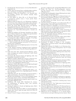 292
Magarão RVQ, Guimarães HP, Lopes RD
Rev Bras Clin Med. São Paulo, 2011 jul-ago;9(4):288-93
2.	 Koumbourlis AC. Electrical injuries. Crit Care Med 2002;30(11
Suppl):S424-30. 
3.	 Lee RC. Injury by electrical forces: pathophysiology, manifesta-
tions, and therapy. Curr Probl Surg 1997;34(9):677-764. 
4.	 Hussmann J, Kucan JO, Russell RC, et al. Electrical inju-
ries--morbidity, outcome and treatment rationale.  Burns
1995;21(7):530-5.
5.	 Luz DP, Millan LS, Alessi MS, et al.  Electrical burns:
a retrospective analysis across a 5-year period.  Burns
2009;35(7):1015-9.
6.	 Rabban JT, Blair JA, Rosen CL, et al. Mechanisms of pediatric
electrical injury. New implications for product safety and injury
prevention. Arch Pediatr Adolesc Med 1997;151(7):696-700.
7.	 Browne BJ, Gaasch WR. Electrical injuries and lightning.
Emerg Med Clin North Am 1992;10(2):211-29.
8.	 DATASUS. Morbidade Hospitalar do SUS por Causas Externas.
Disponível em:< http://tabnet.datasus.gov.br> Acessado em:
25/08/10.
9.	 Ranking de Incidência de Descargas Atmosféricas por Muni-
cípio no Brasil. Disponível em: < http://www.inpe.br/webelat/
homepage/>. Data de acesso: 25/08/2010
10.	 Cooper MA, Christopher J. Andrews, et al. Lightning injuries.
In: Auerbach PS, (editor). Wilderness Medicine. 5th
ed. Phila-
delphia, PA: Mosby Elsevier; 2007. p. 67-108
11.	 Cushing TA, Whright RK. Electrical Injuries. Disponível em:
< http://emedicine.medscape.com/article/770179-overview>.
Data de acesso: 25/08/2010
12.	 Jain S, Bandi V. Electrical and lightning injuries. Crit Care Clin
1999;15(2):319-31.
13.	 Lee RC, Zhang D, Hannig J. Biophysical injury mechanisms
in electrical shock trauma. Annu Rev Biomed Eng 2000;2:477-
509.
14.	Krider EP, Uman MA. Cloud-to-ground lightning: mecha-
nisms of damage and methods of protection. Semin Neurol
1995;15(3):227-32.
15.	Fontanarosa PB. Electrical shock and lightning strike. Ann
Emerg Med 1993;22(2 Pt 2):378-87.
16.	 Saffle JR, Crandall A, Warden GD. Cataracts: a long-term com-
plication of electrical injury. J Trauma 1985;25(1):17-21.
17.	 Reddy SC. Electrical cataracts: a case report and review of the
literature. Eur J Ophthalmol 1999;9(2):134-8.
18.	 Bergstrom L, Neblett LW, Sando I, et al: The lightning damaged
ear. Arch Otolaryngol 1974;100(2):117-21.
19.	 Woods JD. Spinal atrophic paralysis; following lightning stroke.
S Afr Med J 1952;26(5):92-3.
20.	 Buechner HA, Rothbaum JC. Lightning stroke injury-- a re-
port of multiple casualties from a single lightning bolt. Mil Med
1961;126:775-62.
21.	 Wright RK, Davis JH. The investigation of electrical deaths: a
report of 220 fatalities. J Forensic Sci 1980;25(3):514-21.
22.	 Jaffe RH. Electropathology: a review of the pathologic changes
produced by electric currents. Arch Pathol 1928;5:839-69.
23.	 Cooper MA. Lightning injuries: prognostic signs for death. Ann
Emerg Med 1980;9(3):134-8.
24.	Bartholome CW, Jacoby WD, Ramchand SC. Cutane-
ous manifestations of lightning injury. Arch Dermatol
1975;111(11):1466-8.
25.	 Hocking B, Andrews C. Fractals and lightning injury. Med J
Aust 1989;150(7):409-10.
26.	 ten Duis HJ, Klasen HJ, Nijsten MW, et al. Superficial lightning
injuries--their “fractal” shape and origin. Burns Incl Therm Inj
1987;13(2):141-6.
27.	 Domart Y, Garet E. Images in clinical medicine. Lichtenberg fi-
gures due to a lightning strike. N Engl J Med 2000;343(21):1536
28.	Purdue GF, Hunt JL. Electrocardiographic monitor-
ing after electrical injury: necessity or luxury. J Trauma
1986;26(2):166-7.
29.	 Das KM. Electrocardiographic changes following electric shock.
Indian J Pediatr 1974;41(316):192-4.
30.	 Jensen PJ, Thomsen PE, Bagger JP, et al. Electrical injury caus-
ing ventricular arrhythmias. Br Heart J 1987;57(3):279-83.
31.	 Claudet I, Maréchal C, Debuisson C, et al. Risk of arrhyth-
mia and domestic low-voltage electrical injury.  Arch Pedi-
atr 2010;17(4):343-9.
32.	 Lichtenberg R, Dries D, Ward K, et al. Cardiovascular effects of
lightning strikes. J Am Coll Cardiol 1993;21(2):531-6.
33.	 Fineschi V, Di Donato S, Mondillo S, et al. Electric shock: Car-
diac effects relative to non fatal injuries and post-mortem find-
ings in fatal cases. Int J Cardiol 2006;111(1):6-11.
34.	 Bailey B, Gaudreault P, Thivierge RL.  Cardiac monitoring of
high-risk patients after an electrical injury: a prospective multi-
centre study. Emerg Med J 2007;24(5):348-52.
35.	Kinney TJ. Myocardial infarction following electrical injury.
Ann Emerg Med 1982;11(11):622-5.
36.	 Kirchmer JT Jr, Larson DL, Tyson KR. Cardiac rupture follow-
ing electrical injury. J Trauma 1977;17(5):389-91.
37.	 Ku CS, Lin SL, Hsu TL, et al: Myocardial damage associated
with electrical injury. Am Heart J 1989;118(3):621-4.
38.	Hooshmand H, Radfar F, Beckner E. The neurophysi-
ological aspects of electrical injuries. Clin Electroencephalogr
1989;20(2):111-20.
39.	 Mankani MH, Abramov GS, Boddie A, et al: Detection of pe-
ripheral nerve injury in electric shock patients. Ann N Y Acad
Sci 1994;720:206-12.
40.	 Francis DA, Heron JR. Progressive muscular atrophy and pos-
terior dislocation of the humerus following electric shock. Post-
grad Med J 1984;60(700):143-4.
41.	 Bailey B, Gaudreault P, Thivierge RL. Neurologic and neuro-
psychological symptoms during the first year after an electric
shock: results of a prospective multicenter study. Am J Emerg
Med 2008;26(4):413-8.
42.	 Varghese G, Mani MM, Redford JB. Spinal cord injuries follow-
ing electrical accidents. Paraplegia 1986;24(3):159-66.
43.	 Cherington M. Neurologic manifestations of lightning strikes.
Neurology 2003;60(2):182-5.
44.	 Chatzizisis YS, Misirli G, Hatzitolios AI, et al. The syndrome of
rhabdomyolysis: complications and treatment. Eur J Intern Med
2008;19(8):568-74.
45.	 Heyman SN, Rosen S, Fuchs S, et al. Myoglobinuric acute renal
failure in rat: a role for medullary hypoperfusion, hypoxia, and
tubular obstruction. J Am Soc Nephrol 1996;7(7):1066-74.
46.	 Thadhani R, Pascual M, Bonventre JV. Acute renal failure. N
Engl J Med 1996;334(22):1448-60.
47.	 Zager RA, Gamelin LM. Pathogenic mechanisms in experimen-
tal hemoglobinuric acute renal failure. Am J Physiol 1989;256(3
Pt 2):F446-55.
48.	 D’Attellis N, Luong V, Grinda JM. A shocking injury. Lancet
2004;363(9427):2136.
49.	 Luce EA, Gottlieb SE. ‘‘True’’ high-tension electrical injuries.
Ann Plast Surg 1984;12(4):321-6.
50.	 Achauer B, Applebaum R, Vander Kam VM. Electrical burn in-
jury to the upper extremity. Br J Plast Surg 1994;47(5):331-40.
51.	 Soltermann B, Frutiger A, Kuhn M. Lightning injury with lung
bleeding in a tracheotomized patient. Chest 1991;99(1):240-2.
52.	Haberal M, Ucar N, Bayraktar U, et al. Visceral injuries,
wound infection and sepsis following electrical injuries. Burns
 
