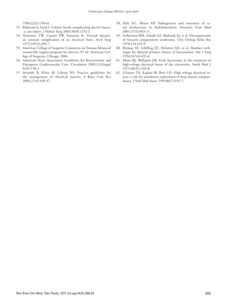 293
Lesões por choque elétrico e por raios
Rev Bras Clin Med. São Paulo, 2011 jul-ago;9(4):288-93
1996;22(2):158-61.
53.	 Rijhwani A, Sunil I. Colonic fistula complicating electric burns-
-a case report. J Pediatr Surg 2003;38(8):1232-3.
54.	Newsome TW, Curreri PW, Eurenius K. Visceral injuries:
an unusual complication of an electrical burn, Arch Surg
1972;105(3):494-7.
55.	 American College of Surgeons Committee on Trauma Advanced
trauma life support program for doctors, 8th
ed. American Col-
lege of Surgeons, Chicago. 2004.
56.	 American Heart Association Guidelines for Resuscitation and
Emergency Cardiovascular Care. Circulation 2005;112(Suppl
I):IV-150-3
57.	Arnoldo B, Klein M, Gibran NS. Practice guidelines for
the management of electrical injuries. J Burn Care Res
2006;27(4):439-47.
58.	Holt SG, Moore KP. Pathogenesis and treatment of re-
nal dysfunction in rhabdomyolysis. Intensive Care Med
2001;27(5):803-11.
59.	 Gelberman RH, Zakaib GS, Mubarak SJ, et al. Decompression
of forearm compartment syndromes. Clin Orthop Relat Res
1978;134:225-9.
60.	 Berman SS, Schilling JD, McIntyre KE, et al. Shoelace tech-
nique for delayed primary closure of fasciotomies. Am J Surg
1994;167(4):435-6.
61.	 Mann RJ, Wallquist JM. Early fasciotomy in the treatment of
high-voltage electrical burns of the extremities. South Med J
1975;68(9):1103-8.
62.	 d’Amato TA, Kaplan IB, Britt LD. High-voltage electrical in-
jury: a role for mandatory exploration of deep muscle compart-
ments. J Natl Med Assoc 1994;86(7):535-7.
 