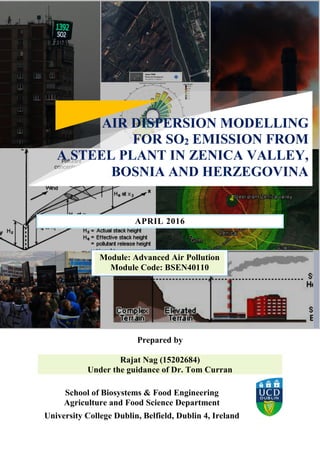 APRIL 2016
Prepared by
Rajat Nag (15202684)
Under the guidance of Dr. Tom Curran
School of Biosystems & Food Engineering
Agriculture and Food Science Department
University College Dublin, Belfield, Dublin 4, Ireland
Module: Advanced Air Pollution
Module Code: BSEN40110
AIR DISPERSION MODELLING
FOR SO2 EMISSION FROM
A STEEL PLANT IN ZENICA VALLEY,
BOSNIA AND HERZEGOVINA
 