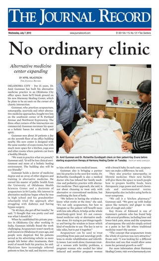 THE JOURNAL RECORD
Wednesday, July 7, 2010 www.journalrecord.com $1.00 • Vol.115, No.131 • Two Sections
No ordinary clinic
BY APRIL WILKERSON
THE JOURNAL RECORD
OKLAHOMA CITY – For 15 years, Dr.
Amit Gumman has built his alternative
medicine practice in an Oklahoma City
office space. Soon he’ll break ground on
his new Harmony Healing Center, which
he plans to be an oasis on the corner of a
chaotic intersection.
Gumman, who practices acupuncture,
naturopathy, ayurveda and other alterna-
tive medicine approaches, bought two lots
on the southwest corner of N. Portland
Avenue and Northwest Expressway. The
three other corners of the intersection are
commercial; Gumman envisions his space
as a holistic haven for mind, body and
spirit.
Gumman sees about 20 patients a day
on the seventh floor of an office building
nearby. His new center is designed with
the same number of exam rooms, but with
much more space for a kitchen, yoga area
and other rooms where patients can learn
a healthy lifestyle.
“We want to practice what we preach,”
Gumman said. “It will be less clinical envi-
ronment and more of a holistic healing
environment. The building also will be
eco-friendly.”
Gumman holds a doctor of medicine
degree and an array of other degrees and
training in alternative medicine. He
earned his master of public health from
the University of Oklahoma Health
Sciences Center and a doctorate of
acupuncture in Sri Lanka. His interest in
alternative medicine began when he was
in high school and his grandmother
reluctantly tried the approach after
struggling with diabetes and having
bypass surgery.
“In 40 days, she got off her insulin,” he
said. “I thought that was pretty cool and
was what I should do.”
When he established his private prac-
tice in Oklahoma City after working in
India, Gumman initially found the work
challenging. Acupuncture wasn’t nearly as
well-known in Oklahoma 15 years ago, and
people were skeptical. But his patients
served as his advertising vehicle: as more
people felt better after treatments, their
word of mouth built his practice, he said.
Physicians have increasingly referred
patients to him, he said, and doctors come
to him with their own medical issues.
Gumman also is bringing a partner
into his practice in the next few weeks. Dr.
Richaritha Gundlapalli is also a medical
doctor who has infused her family medi-
cine and pediatrics practice with alterna-
tive medicine. Their approach, she said, is
not about choosing to treat only with
alternative or conventional medicine, but
combining the best of both.
“We believe in having the wisdom to
know what works at the time,” she said.
“It’s not only acupuncture, but how to
integrate so the patient will benefit more
with less side effects. It helps at the whole
mind-body-spirit level. It’s not conven-
tional medicine only or alternative medi-
cine alone. It’s trying to put things togeth-
er and having the wisdom to know which
kind of medicine to use. The key is not to
take sides, but to put it together.”
Acupuncture can be used to treat
everything from pain and neurology prob-
lems to stroke rehabilitation and infertili-
ty issues. Last week alone, Gumman treat-
ed a woman with fertility problems, a
pregnant woman who needed her labor
induced and another pregnant woman
with a breach baby. In each case, acupunc-
ture can make a difference, he said.
They also practice naturopothy, or
lifestyle medicine. Their new facility
will give them the space to teach people
how to prepare healthy foods, learn
therapeutic yoga poses and avoid chemi-
cals and environmental toxins.
Naturopathy also includes using herbs to
treat symptoms.
“We call it a ‘kitchen pharmacy,’”
Gumman said. “We grew up with Indian
spices like turmeric and ginger to take
care of cough and colds.”
Kay Evans of Edmond is one of
Gumman’s patients who has found help
with several problems, including knee and
lower back pain, stress and the symptoms
of menopause. She said she simply arrived
at a point in her life where traditional
medicine wasn’t the answer.
“The concept that acupuncture treats
the whole of a person was very attractive,”
Evans said. “I was looking for a different
direction and one that would allow some
room for personal growth as well.”
For more information about Harmony
Healing Center, visit www.harmonyok.com
Alternative medicine
center expanding
Dr. Amit Gumman and Dr. Richaritha Gundlapalli check on their patient Kay Evans before
starting acupuncture therapy at Harmony Healing Center on Tuesday. PHOTO BY MAIKE SABOLICH
 