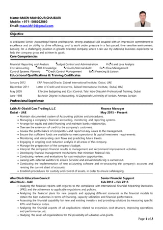 Page 1 of 3
Name: MAEN MANSOUR CHAIBARI
Mobile: +971- 508022860
Email: maan.kh10@gmail.com
Objective
A dedicated Senior Accounting/Finance professional, strong analytical skill coupled with an impressive commitment to
excellence and an ability to drive efficiency, and to work under pressure in a fast-paced, time sensitive environment.
Looking for a challenging position in growth oriented company where I can use my extensive business experience to
help the company grow and achieve its goals.
Core Competencies
Financial Reporting and Analysis Budget Control and Administration Profit and Loss Analysis
Cost Accounting IFRS Knowledge Accounts/Internal Audit Cash Flow Management
Control Systems Planning Credit Control Management Bank Financing & Liaison
Educational Qualifications & Training Certificates
January 2012 ERP Financial/Oracle, Zabeel International Institute, Dubai, UAE
December 2011 Letter of Credit and Incoterms, Zabeel International Institute, Dubai, UAE
May 2009 Effective Budgeting and Cost Control, Talal Abu Ghazaleh Professional Training, Dubai
June 1998 Bachelor Degree in Accounting, Al Zaytoonah University of Jordan, Amman, Jordan
Professional Experience
Laith Al-Obaidi Cars Trading L.L.C Finance Manager
Dubai - UAE May 2015 – Present
 Maintain documented system of Accounting policies and procedures.
 Managing a company’s financial accounting, monitoring and reporting systems.
 Arrange for equity and debt financing and maintain banks relationships.
 Oversee the extension of credit to the company’s customers.
 Review the performance of competitors and report on key issues to the management.
 Ensure that sufficient funds are available to meet operational & capital investment requirements.
 Monitoring and interpreting cash flows and predicting future trends.
 Engaging in ongoing cost reduction analysis in all areas of the company.
 Manage the preparation of the company’s budget.
 Interpret the company’s financial results to management and recommend improvement activities.
 Developing financial management mechanisms that minimize financial risk.
 Conducting reviews and evaluations for cost-reduction opportunities.
 Liaising with external auditors to ensure periodic and annual monitoring is carried out.
 Conducting the implementation of new accounting software and re-structuring the company’s accounts and
revising the current chart of accounts.
 Establish procedures for custody and control of assets, in order to ensure safekeeping.
Abu Dhabi Education Council Senior Financial Support
Abu Dhabi - UAE Feb 2012 – Feb 2015
 Studying the financial reports with regards to the compliance with International Financial Reporting Standards
(IFRS) and the adherence to applicable regulations and policies.
 Analyzing the financial plans for new projects and applying different scenarios in the financial models to
obtain the best outcomes in terms of financing, capacity utilization and financial performance.
 Assessing the financial capability for new and existing investors and providing solutions by measuring specific
KPI’s and financial ratios.
 Analyzing the financial aspects of all applications related to expansion, cost structure, improving operations
and performance…etc.
 Studying the cases of organizations for the possibility of subsidies and grants.
 