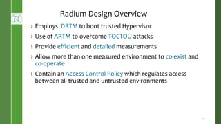 Radium Design Overview
› Employs DRTM to boot trusted Hypervisor
› Use of ARTM to overcome TOCTOU attacks
› Provide efficient and detailed measurements
› Allow more than one measured environment to co-exist and
co-operate
› Contain an Access Control Policy which regulates access
between all trusted and untrusted environments
12
 