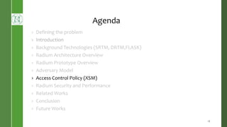Agenda
› Defining the problem
› Introduction
› Background Technologies (SRTM, DRTM,FLASK)
› Radium Architecture Overview
› Radium Prototype Overview
› Adversary Model
› Access Control Policy (XSM)
› Radium Security and Performance
› Related Works
› Conclusion
› Future Works
18
 