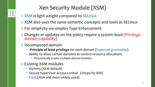 › XSM is light weight compared to SELinux
› XSM also uses the same semantic concepts and tools as SELinux
› For simplicity we employ Type Enforcement
› Changes or updates on the policy require a system boot (Privilege
domain capability)
› Decomposed domain
– Principle of least privilege for each domain (hypercall grantuality)
– Ability to allow certain domains to control resource allocations
› Theoretically create multiple domain builders
› Existing XSM modules
– Dummy (XSM default)
– Secure hypervisor access control (sHype by IBM)
– Flask (NSA and most widely used)
19
Xen Security Module (XSM)
 