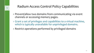 20
Radium Access Control Policy Capabilities
› Prevent/allow two domains from communicating via event
channels or accessing memory pages.
› Grant a set of privileges and capabilities to a virtual machine,
which is typically unavailable for unprivileged domains.
› Restrict operations performed by privileged domains
 