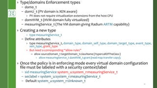 › Type/domains Enforcement types
– dom0_t
– domU_t (PV domain is XEN aware)
› PV does not require virtualization extensions from the host CPU
– domHVM_t (HVM domain fully virtualized)
– measuringService_t (The VM domain giving Radium ARTM capability)
› Creating a new type
› type measuringService_t
– Define attributes
› type measuringService_t, domain_type, domain_self_type, domain_target_type, event_type,
xen_type, grant_type
› But need a corresponding “allow rules”
– allow sourceDomain_t targetDomain_t:className { hypercallOfTheClass }
› allow measuringService_t domHVM_t:grant {read map transfer copy};
› Once the policy is in enforcing mode every virtual domain configuration
file must be labeled with a security context/label
– sid measuringService system_u:system_r:measuringService_t
– seclabel = system_u:system_r:measuringService_t
– Default system_u:system_r:Unknown_t
21
 