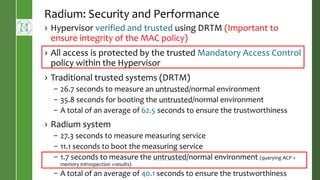 Radium: Security and Performance
› Hypervisor verified and trusted using DRTM (Important to
ensure integrity of the MAC policy)
› All access is protected by the trusted Mandatory Access Control
policy within the Hypervisor
› Traditional trusted systems (DRTM)
– 26.7 seconds to measure an untrusted/normal environment
– 35.8 seconds for booting the untrusted/normal environment
– A total of an average of 62.5 seconds to ensure the trustworthiness
› Radium system
– 27.3 seconds to measure measuring service
– 11.1 seconds to boot the measuring service
– 1.7 seconds to measure the untrusted/normal environment (querying ACP +
memory introspection +results)
– A total of an average of 40.1 seconds to ensure the trustworthiness
 