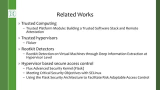 Related Works
› Trusted Computing
– Trusted Platform Module: Building a Trusted Software Stack and Remote
Attestation
› Trusted hypervisors
– Flicker
› Rootkit Detectors
– Rootkit Detection on Virtual Machines through Deep Information Extraction at
Hypervisor Level
› Hypervisor based secure access control
– Flux Advanced Security Kernel (Flask)
– Meeting Critical Security Objectives with SELinux
– Using the Flask Security Architecture to Facilitate Risk Adaptable Access Control
 