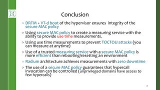 Conclusion
› DRTM + VT-d boot of the hypervisor ensures integrity of the
secure MAC policy
› Using secure MAC policy to create a measuring service with the
ability to provide use time measurements.
› Using use time measurements to prevent TOCTOU attacks (you
can measure at anytime)
› Use of a trusted measuring service with a secure MAC policy is
more efficient than rebooting/resetting an environment
› Radium architecture achieves measurements with zero downtime
› The use of a secure MAC policy guarantees that hypercall
invocation can be controlled (unprivileged domains have access to
few hypercalls)
28
 