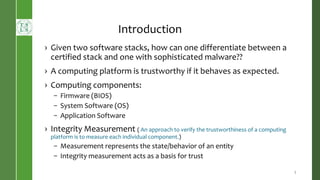 Introduction
› Given two software stacks, how can one differentiate between a
certified stack and one with sophisticated malware??
› A computing platform is trustworthy if it behaves as expected.
› Computing components:
– Firmware (BIOS)
– System Software (OS)
– Application Software
› Integrity Measurement ( An approach to verify the trustworthiness of a computing
platform is to measure each individual component.)
– Measurement represents the state/behavior of an entity
– Integrity measurement acts as a basis for trust
5
 