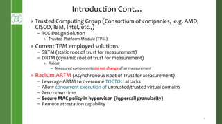 › Trusted Computing Group (Consortium of companies, e.g. AMD,
CISCO, IBM, Intel, etc.,)
– TCG Design Solution
› Trusted Platform Module (TPM)
› Current TPM employed solutions
– SRTM (static root of trust for measurement)
– DRTM (dynamic root of trust for measurement)
› Axiom
– Measured components do not change after measurement
› Radium ARTM (Asynchronous Root of Trust for Measurement)
– Leverage ARTM to overcome TOCTOU attacks
– Allow concurrent execution of untrusted/trusted virtual domains
– Zero down time
– Secure MAC policy in hypervisor (hypercall granularity)
– Remote attestation capability
6
Introduction Cont…
 