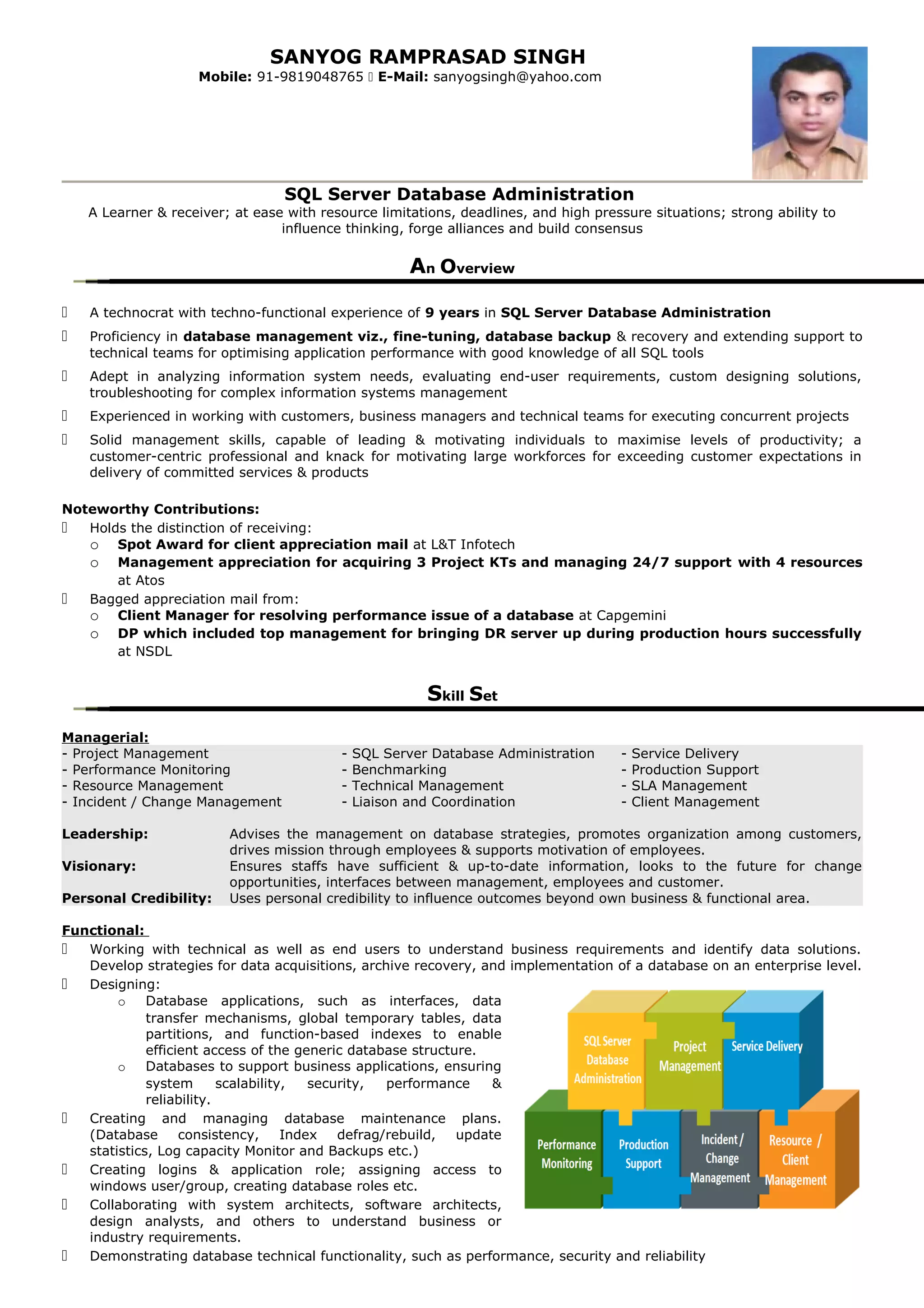 SANYOG RAMPRASAD SINGH
Mobile: 91-9819048765  E-Mail: sanyogsingh@yahoo.com
SQL Server Database Administration
A Learner & receiver; at ease with resource limitations, deadlines, and high pressure situations; strong ability to
influence thinking, forge alliances and build consensus
An Overview
 A technocrat with techno-functional experience of 9 years in SQL Server Database Administration
 Proficiency in database management viz., fine-tuning, database backup & recovery and extending support to
technical teams for optimising application performance with good knowledge of all SQL tools
 Adept in analyzing information system needs, evaluating end-user requirements, custom designing solutions,
troubleshooting for complex information systems management
 Experienced in working with customers, business managers and technical teams for executing concurrent projects
 Solid management skills, capable of leading & motivating individuals to maximise levels of productivity; a
customer-centric professional and knack for motivating large workforces for exceeding customer expectations in
delivery of committed services & products
Noteworthy Contributions:
 Holds the distinction of receiving:
o Spot Award for client appreciation mail at L&T Infotech
o Management appreciation for acquiring 3 Project KTs and managing 24/7 support with 4 resources
at Atos
 Bagged appreciation mail from:
o Client Manager for resolving performance issue of a database at Capgemini
o DP which included top management for bringing DR server up during production hours successfully
at NSDL
Skill Set
Managerial:
- Project Management - SQL Server Database Administration - Service Delivery
- Performance Monitoring - Benchmarking - Production Support
- Resource Management - Technical Management - SLA Management
- Incident / Change Management - Liaison and Coordination - Client Management
Leadership: Advises the management on database strategies, promotes organization among customers,
drives mission through employees & supports motivation of employees.
Visionary: Ensures staffs have sufficient & up-to-date information, looks to the future for change
opportunities, interfaces between management, employees and customer.
Personal Credibility: Uses personal credibility to influence outcomes beyond own business & functional area.
Functional:
 Working with technical as well as end users to understand business requirements and identify data solutions.
Develop strategies for data acquisitions, archive recovery, and implementation of a database on an enterprise level.
 Designing:
o Database applications, such as interfaces, data
transfer mechanisms, global temporary tables, data
partitions, and function-based indexes to enable
efficient access of the generic database structure.
o Databases to support business applications, ensuring
system scalability, security, performance &
reliability.
 Creating and managing database maintenance plans.
(Database consistency, Index defrag/rebuild, update
statistics, Log capacity Monitor and Backups etc.)
 Creating logins & application role; assigning access to
windows user/group, creating database roles etc.
 Collaborating with system architects, software architects,
design analysts, and others to understand business or
industry requirements.
 Demonstrating database technical functionality, such as performance, security and reliability
 