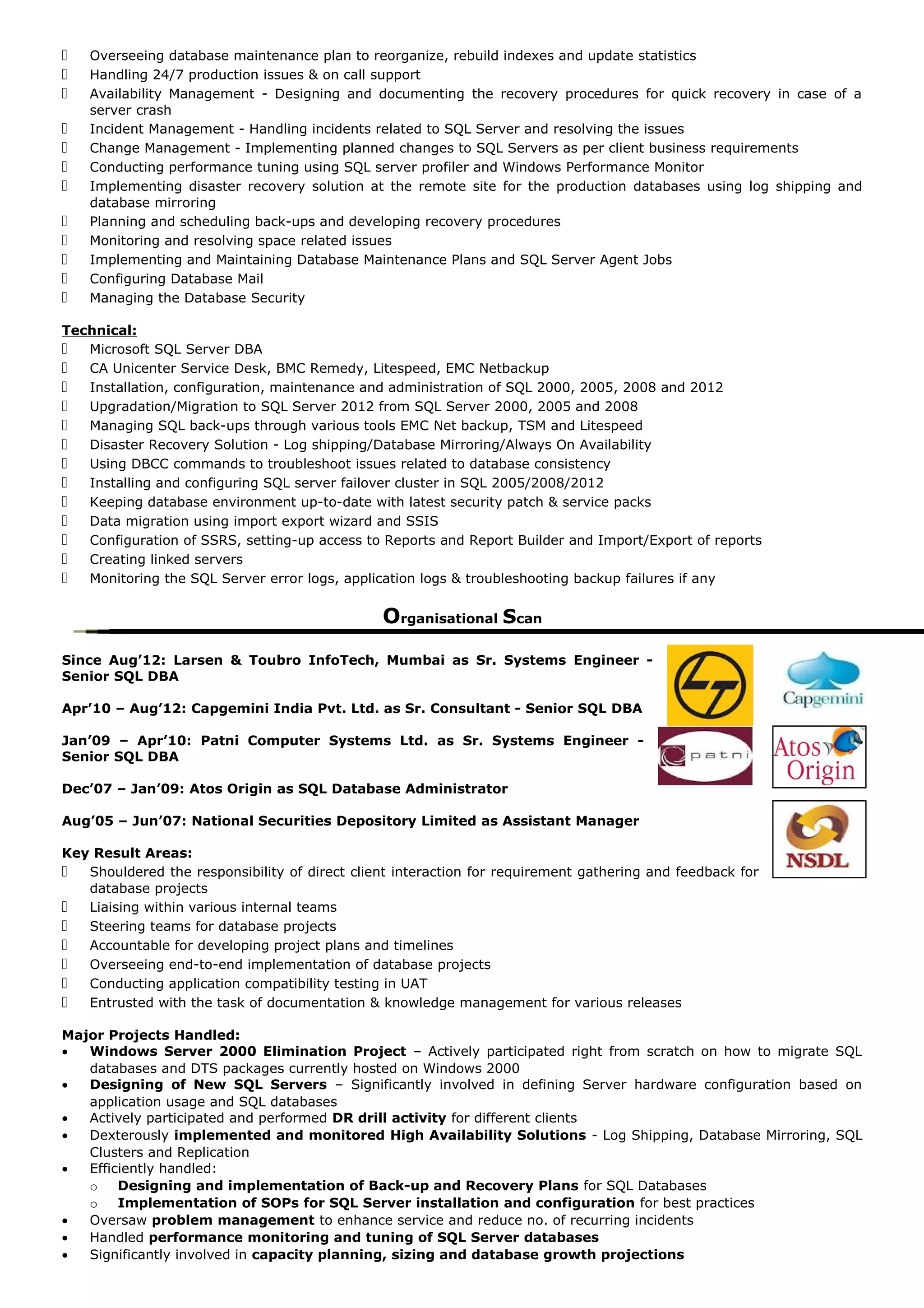  Overseeing database maintenance plan to reorganize, rebuild indexes and update statistics
 Handling 24/7 production issues & on call support
 Availability Management - Designing and documenting the recovery procedures for quick recovery in case of a
server crash
 Incident Management - Handling incidents related to SQL Server and resolving the issues
 Change Management - Implementing planned changes to SQL Servers as per client business requirements
 Conducting performance tuning using SQL server profiler and Windows Performance Monitor
 Implementing disaster recovery solution at the remote site for the production databases using log shipping and
database mirroring
 Planning and scheduling back-ups and developing recovery procedures
 Monitoring and resolving space related issues
 Implementing and Maintaining Database Maintenance Plans and SQL Server Agent Jobs
 Configuring Database Mail
 Managing the Database Security
Technical:
 Microsoft SQL Server DBA
 CA Unicenter Service Desk, BMC Remedy, Litespeed, EMC Netbackup
 Installation, configuration, maintenance and administration of SQL 2000, 2005, 2008 and 2012
 Upgradation/Migration to SQL Server 2012 from SQL Server 2000, 2005 and 2008
 Managing SQL back-ups through various tools EMC Net backup, TSM and Litespeed
 Disaster Recovery Solution - Log shipping/Database Mirroring/Always On Availability
 Using DBCC commands to troubleshoot issues related to database consistency
 Installing and configuring SQL server failover cluster in SQL 2005/2008/2012
 Keeping database environment up-to-date with latest security patch & service packs
 Data migration using import export wizard and SSIS
 Configuration of SSRS, setting-up access to Reports and Report Builder and Import/Export of reports
 Creating linked servers
 Monitoring the SQL Server error logs, application logs & troubleshooting backup failures if any
Organisational Scan
Since Aug’12: Larsen & Toubro InfoTech, Mumbai as Sr. Systems Engineer -
Senior SQL DBA
Apr’10 – Aug’12: Capgemini India Pvt. Ltd. as Sr. Consultant - Senior SQL DBA
Jan’09 – Apr’10: Patni Computer Systems Ltd. as Sr. Systems Engineer -
Senior SQL DBA
Dec’07 – Jan’09: Atos Origin as SQL Database Administrator
Aug’05 – Jun’07: National Securities Depository Limited as Assistant Manager
Key Result Areas:
 Shouldered the responsibility of direct client interaction for requirement gathering and feedback for
database projects
 Liaising within various internal teams
 Steering teams for database projects
 Accountable for developing project plans and timelines
 Overseeing end-to-end implementation of database projects
 Conducting application compatibility testing in UAT
 Entrusted with the task of documentation & knowledge management for various releases
Major Projects Handled:
• Windows Server 2000 Elimination Project – Actively participated right from scratch on how to migrate SQL
databases and DTS packages currently hosted on Windows 2000
• Designing of New SQL Servers – Significantly involved in defining Server hardware configuration based on
application usage and SQL databases
• Actively participated and performed DR drill activity for different clients
• Dexterously implemented and monitored High Availability Solutions - Log Shipping, Database Mirroring, SQL
Clusters and Replication
• Efficiently handled:
o Designing and implementation of Back-up and Recovery Plans for SQL Databases
o Implementation of SOPs for SQL Server installation and configuration for best practices
• Oversaw problem management to enhance service and reduce no. of recurring incidents
• Handled performance monitoring and tuning of SQL Server databases
• Significantly involved in capacity planning, sizing and database growth projections
 