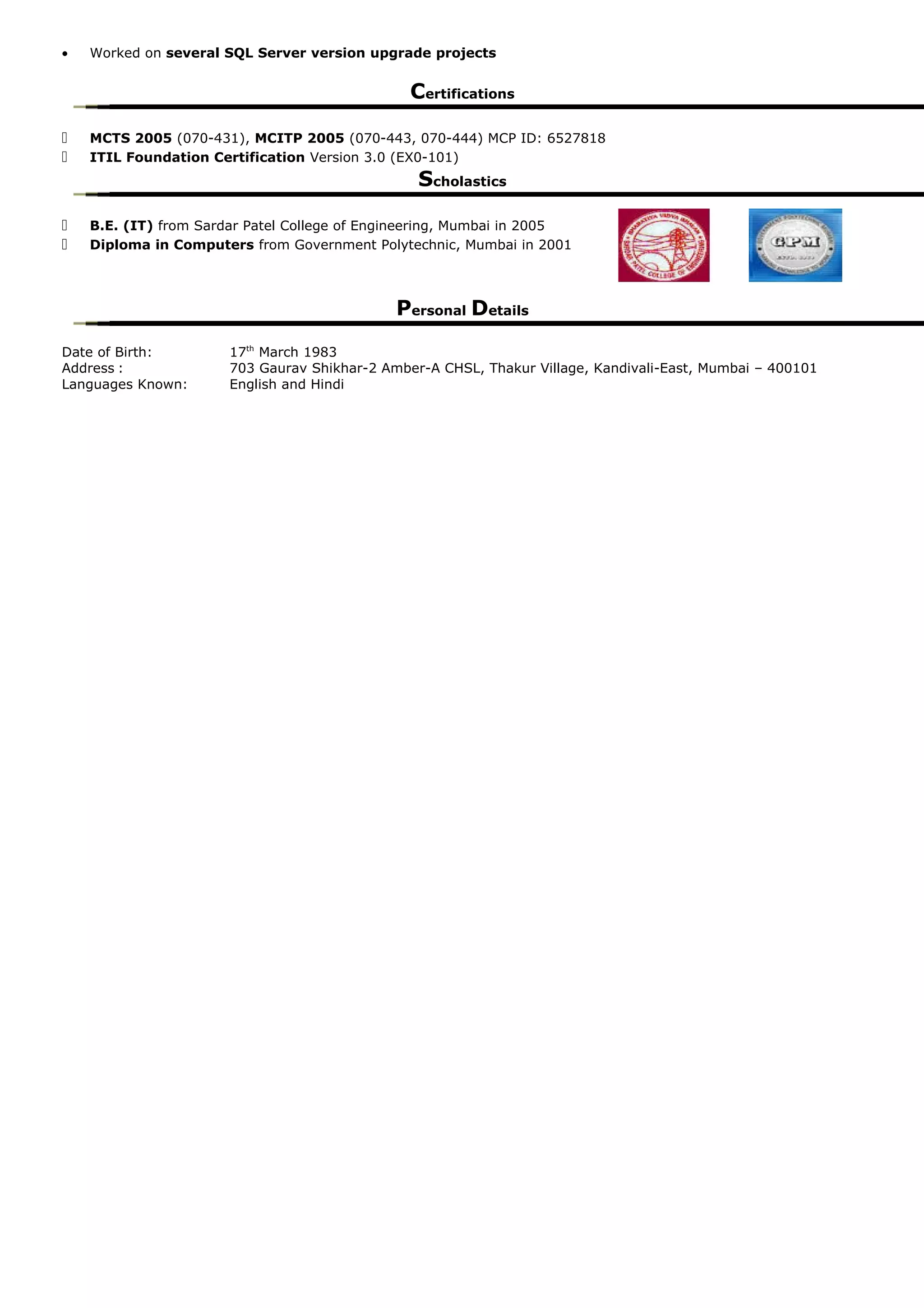 • Worked on several SQL Server version upgrade projects
Certifications
 MCTS 2005 (070-431), MCITP 2005 (070-443, 070-444) MCP ID: 6527818
 ITIL Foundation Certification Version 3.0 (EX0-101)
Scholastics
 B.E. (IT) from Sardar Patel College of Engineering, Mumbai in 2005
 Diploma in Computers from Government Polytechnic, Mumbai in 2001
Personal Details
Date of Birth: 17th
March 1983
Address : 703 Gaurav Shikhar-2 Amber-A CHSL, Thakur Village, Kandivali-East, Mumbai – 400101
Languages Known: English and Hindi
 