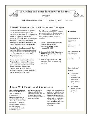 This newsletter informs WIC grantees
and stakeholders of changes to WIC
Policy and Procedures (PP) and program
resources requiring updates and
reflecting the design and functionality of
the SPIRIT system. Some program
policy and procedure changes will need
USDA approval before implementation.
Simple Nutrition Decisions (SND) is
analyzing differences and documenting
changes between how AKWIC supports
and how SPIRIT will support WIC
Program business.
There are six project deliverables.
Project phases include obtaining,
reviewing, and analyzing existing
data and project documents,
summarizing analysis results,
drafting updated program resources
and submitting to the State.
SPIRIT Requires Policy/Procedure Changes
Special points of
interest:
 Three key WIC
functional
documents provide
background to
identify needed PP
changes
 Sixty-eight (68)
identified WIC (BR)
will need PP
changes
In this issue:
Policies/Procedures
Changes due to
SPIRIT
1
WIC Functional
Documents
1
WIC Business Rules
Requiring Changes
are Identified
2
Next Steps 2
Three WIC Functional Documents
Final System Requirements
Document (FSRD) identifies
Alaska’s final system
requirements with
modifications necessary to
transfer SPIRIT to the State of
Alaska. It includes mail order
enhancements. The FSRD
describes primary, secondary,
and tertiary system
requirements for the Alaska
WIC SPIRIT system.
Simple Nutrition Decisions October 31, 2012 Volume 1, Issue 1
WIC Policy and Procedure Revision for SPIRIT
Project
The following three SPIRIT business
processes functional documents were
reviewed and analyzed. AKWIC
policy and procedures were also
reviewed.
1. SPIRIT Implementation- Final
System Requirements
Document (FSRD) Final
January 31, 2012
2. Business Rule (BR) Mapping to
FSRD Requirements, January
12, 2012
3. SPIRIT Implementation-GAP
Analysis, Final (v2)-February
27, 2012
The Business Rule (BR)
Mapping to FSRD Excel
spreadsheet includes all of the
business rules in Alaska’s
transfer and implementation of
the SPIRIT system.
SPIRIT Implementation-GAP
Analysis is organized into func-
tional areas. Within each func-
tional area, the information is
organized into topic areas which
coincide with the organization
of the Final System Require-
ments Document (FSRD) to aid
in readability and cross-
referencing.
 