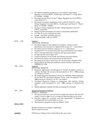 Developed Automation Application to test socket B using Voltage
Regulator Test Tool (VRTT), Oscilloscope, and Visual C++/Visual Basic/
C# (VS2005, VS2008)
 Developed Device Driver for Gen3 Voltage Regulator Test Tool (VRTT)
using Visual C/C++.
 Developed Automation Application to test socket LS_LGA1567 using
Voltage Regulator Test Tool (VRTT), Oscilloscope, and Visual C++/Visual
Basic/ C# (VS2005, VS2008)
 Worked on Vector Application for Gen3 Voltage Regulator Test Tool
(VRTT) using MFC
 Support internal and external customers on Automation applications
 Use VSS for source control environment
 Familiar with SVID and PVID protocols
 Work with GPIB, USB and TCP/IP
03/02 – 11/08 Credence
SOFTWARE ENGINEER
 Developed diagnostic and calibration automation software used by
manufactures and customers for Sapphire-D10 (using C/C++ under Linux)
 Developed tools for hardware engineers (C/ C++ under Linux)
 Integrated ATE test systems and trouble shoot both hardware and software.
 Able to read and understand schematics and register documents
 Worked with PCI and Compact PCI
 Trained technicians on the trouble shoot boards and using software
 Generated documents and test procedures for manufacture
 Developed device driver under Linux for our instruments (Sapphire-D10)
 Responsible for all third party hardware/software interface under Linux
(GPIB/RS232/USB)
1994 – 01/02 Teradyne
SOFTWARE ENGINEER
 Designed, implemented and debugged AC and DC automation software to
calibrate the Flash 750 system. (code developed in C / C++ / VBA running
on a Windows NT PC).
 Developed diagnostic automation software for Arithmetic Pattern Generator
for the Flash 750 and Pegasus Memory Testers. (code developed C / C++ /
VBA running on a Windows NT PC / Sun Solaris).
 Developed diagnostic software to communicate with hardware Verilog
simulator. (code developed in C / C++ / VBA running on a Windows NT
PC).
 Helped application engineer develop test programfor customers
1991 – 1994 Megatest (acquired by Teradyne)
PRODUCT ENGINEER
 Developed board level and system level diagnostics Genesis (G2 and G3)
memory testers to improve test coverage for manufacturing and customer.
 Provided support for customers and other departments of Megatest in
isolating board and systemfailures or issues.
 Developed test programs for Genesis Memory Tester.
EDUCATION
Bachelor of Science in Computer Engineering
San Jose State University
HOBBIES IOT(Internet of things) work on Intel Edison Kit, gym, tennis
 
