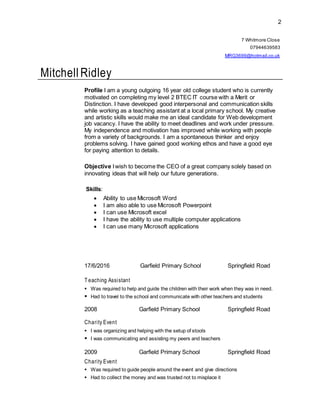 2
7 Whitmore Close
07944639583
MRG3699@hotmail.co.uk
Mitchell Ridley
Profile I am a young outgoing 16 year old college student who is currently
motivated on completing my level 2 BTEC IT course with a Merit or
Distinction. I have developed good interpersonal and communication skills
while working as a teaching assistant at a local primary school. My creative
and artistic skills would make me an ideal candidate for Web development
job vacancy. I have the ability to meet deadlines and work under pressure.
My independence and motivation has improved while working with people
from a variety of backgrounds. I am a spontaneous thinker and enjoy
problems solving. I have gained good working ethos and have a good eye
for paying attention to details.
Objective Iwish to become the CEO of a great company solely based on
innovating ideas that will help our future generations.
Skills:
 Ability to use Microsoft Word
 I am also able to use Microsoft Powerpoint
 I can use Microsoft excel
 I have the ability to use multiple computer applications
 I can use many Microsoft applications
17/6/2016 Garfield Primary School Springfield Road
T eaching Assistant
 Was required to help and guide the children with their work when they was in need.
 Had to travel to the school and communicate with other teachers and students
2008 Garfield Primary School Springfield Road
Charity Event
 I was organizing and helping with the setup of stools
 I was communicating and assisting my peers and teachers
2009 Garfield Primary School Springfield Road
Charity Event
 Was required to guide people around the event and give directions
 Had to collect the money and was trusted not to misplace it
 